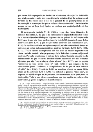 250

FEDERICO DE CASTRO Y BRAVO

por causa ilícita (propósito de burlar los acreedores), dice que "es indudable
que si el contrato es nulo por causa ilícita, la petición debió formularse en el
término de los cuatro años y no en el general de las prescripciones, ni se
interrumpió la misma por lo que se refiere a los demandados". Esta doctrina
parece carente de base legal (quizás se explique por particularidades de los
hechos) (18).
El mencionado capítulo VI del Código regula dos clases diferentes de
acciones de nulidad. 1.a La que se da en los casos de capacidad limitada y vicios
de la voluntad (anulabilidad) para la protección de quienes las sufran (artículo
1.301), por lo que sólo éstos pueden ejercerla (art. 1.302) durante el plazo de los
cuatro años (art. 1.301) y por lo que dichos contratos son confirmables (art.
1.310). Se establece además un régimen especial para la restitución de lo que se
entregara en virtud del correspondiente contrato (artículos 1.304, 1.307, 1.308,
1.314). 2.a Este sistema es inaplicable a la otra clase de nulidad regulada en el
citado capítulo; es decir, a la que provenga de la ilicitud de la causa u objeto del
contrato. Para ella se establece el sistema de la nulidad llamada absoluta (no la
anulabilidad); lo que se afirma insistentemente, diciéndose que los contratos
afectados por ella "no producen efecto alguno" (art. 1.275), que las partes
"carecerán de toda acción entre sí" (art. 1.305) y que ninguno de los
contratantes podrá "reclamar el cumplimiento de lo que el otro hubiera
ofrecido" (art. 1.306). El artículo 1.301 no menciona el caso de causa ilícita
citado en los artículos 1.305 y 1.306. Tal nulidad se produce "ipso iure", no
requiere ser ejercitada por un perjudicado y no se establece plazo para pedir su
declaración. Todo lo que viene a corroborar que esta acción no caduca a los
cuatro años, y que no es apta para la confirmación.
§ 310. La regla "nemo auditur1*.—La ya citada regla "nemo auditur" ("nemo suam turpitudinem allegans
auditur") tiene un gran arraigo y ha merecido ser acogida en muchos ordenamientos jurídicos. Proviene del
Derecho común, que la deduce de los textos romanos, según los que la "condictio ob turpem causam" no podía
utilizarse por el culpable de "turpitudo'*. En su fundamentación influyó la doctrina elaborada (no obstante su
falta de uniformidad) en la teología moral sobre la cuestión de la eficacia de lo dado o prometido a la meretriz
(19). En general, y así se hace en Las Partidas (20); se distinguen las hipótesis, según de quien proceda la
torpeza, para concluir: "turpitudinem allegans non est audiendum". Entendiéndose que se encuentra en esta
situación quien la produce y no quien la sufre. De modo semejante, los Tribunales ingleses que juzgaban
conforme a la "equity" (Court of chancery, Courts of equity) establecieron la regla: "he who comes to equity
must come with clean hands". El Código civil francés no la recogió, al menos expresamente.
(18) Téngase en cuenta que no se trataba de la rescisión por fraude de acreedores (no reclaman éstos), sino
de pleito entre quienes simularon la venta para, en caso necesario (que no se produjo), defraudarlos, pero sin
propósito real de enajenación, ni entrega de precio.
(19) Se cita y se discute en torno a D. 12, 5, 43 y al caso de Tamar v Judá.
(20) P. 5, 14, 47-54; P. 3, 22, 27.

 