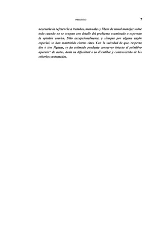 PROLOGO

7

necesaria la referencia a tratados, manuales y libros de usual manejo; sobre
todo cuando no se ocupan con detalle del problema examinado o expresan
la opinión común. Sólo excepcionalmente, y siempre por alguna razón
especial, se han mantenido ciertas citas. Con la salvedad de que, respecto
dos o tres figuras, se ha estimado prudente conservar intacto el primitivo
aparato^ de notas, dada su dificultad o lo discutible y controvertido de los
criterios sustentados.

 