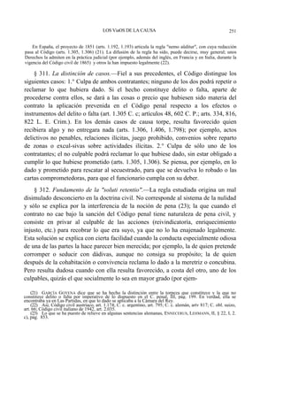 LOS ViaOS DE LA CAUSA

251

En España, el proyecto de 1851 (arts. 1.192, 1.193) articula la regla "nemo aüditur", con cuya redacción
pasa al Código (arts. 1.305, 1.306) (21). La difusión de la regla ha sido, puede decirse, muy general; unos
Derechos la admiten en la práctica judicial (por ejemplo, además del inglés, en Francia y en Italia, durante la
vigencia del Código civil de 1865) y otros la han impuesto legalmente (22).

§ 311. La distinción de casos.—Fiel a sus precedentes, el Código distingue los
siguientes casos: 1.° Culpa de ambos contratantes; ninguno de los dos podrá repetir o
reclamar lo que hubiera dado. Si el hecho constituye delito o falta, aparte de
procederse contra ellos, se dará a las cosas o precio que hubiesen sido materia del
contrato la aplicación prevenida en el Código penal respecto a los efectos o
instrumentos del delito o falta (art. 1.305 C. c; artículos 48, 602 C. P.; arts. 334, 816,
822 L. E. Crim.). En los demás casos de causa torpe, resulta favorecido quien
recibiera algo y no entregara nada (arts. 1.306, 1.406, 1.798); por ejemplo, actos
delictivos no penables, relaciones ilícitas, juego prohibido, convenios sobre reparto
de zonas o excul-sivas sobre actividades ilícitas. 2.° Culpa de sólo uno de los
contratantes; el no culpable podrá reclamar lo que hubiese dado, sin estar obligado a
cumplir lo que hubiese prometido (arts. 1.305, 1.306). Se piensa, por ejemplo, en lo
dado y prometido para rescatar al secuestrado, para que se devuelva lo robado o las
cartas comprometedoras, para que el funcionario cumpla con su deber.
§ 312. Fundamento de la "soluti retentio".—La regla estudiada origina un mal
disimulado desconcierto en la doctrina civil. No corresponde al sistema de la nulidad
y sólo se explica por la interferencia de la noción de pena (23); la que cuando el
contrato no cae bajo la sanción del Código penal tiene naturaleza de pena civil, y
consiste en privar al culpable de las acciones (reivindicatoría, enriquecimiento
injusto, etc.) para recobrar lo que era suyo, ya que no lo ha enajenado legalmente.
Esta solución se explica con cierta facilidad cuando la conducta especialmente odiosa
de una de las partes la hace parecer bien merecida; por ejemplo, la de quien pretende
corromper o seducir con dádivas, aunque no consiga su propósito; la de quien
después de la cohabitación o convivencia reclama lo dado a la meretriz o concubina.
Pero resulta dudosa cuando con ella resulta favorecido, a costa del otro, uno de los
culpables, quizás el que socialmente lo sea en mayor grado (por ejem(21) GARCÍA GOYENA dice que se ha hecho la distinción entre la torpeza que constituye y la que no
constituye delito o falta por imperativo de lo dispuesto en el C. penal, III, pág. 199. En verdad, ella se
encontraba ya en Las Partidas, en que lo dado se aplicaba a la Cámara del Rey.
(22) Así, Código civil austríaco, art. 1.174; C. c. argentino, art. 795; C. c. alemán, artv 817; C. obl. suizo,
art. 66; Código civil italiano de 1942, art. 2.035.
(23) Lo que se ha puesto de relieve en algunas sentencias alemanas, ENNECERUS, LEHMANN, II, § 22, I, 2.
c), pág. 853.

 