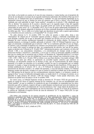 LOS VICIOS DE LA CAUSA

253

otro título, se ha tenido en cuenta en el caso de unas renuncias y ventas hechas con el propósito de
privar de sus derechos a la mujer de un segundo matrimonio (afectando ello también al hijo que de él
naciera); así, el Tribunal dice que el renunciante y vendedor "no está activamente legitimado en su
pretensión esencial de que se anulen los actos de renuncia que él llevó a efecto" con la finalidad
señalada, por serle aplicable la regla "nemo auditur", recogida en el artículo 1.306, añadiendo que
ello se declara "sin perjuicio de la acción o derecho que a la segunda mujer e hijo del segundo
matrimonio, no intervinentes en este litigio, les pueda asistir por razón de los hechos procesales
enjuiciados en estos actos" (S. 11 diciember 1957). En el caso de quien subarrienda ilícitamente un
local, y habiendo después adquirido el dominio de la finca, pretende desalojar al subarrendatario, se
ha dicho que ello: "no es viable en el orden legal, por descansar en acto nulo y querer aprovecharse
en su beneficio de acto contra ley y a él imputable*' (S. 22 enero 1959).
No cabe silenciar la S. 16 octubre 1959. Un señor de sesenta y cinco años, dona a una
"alternadora" de cabaret por él "sostenida" algunas prendas y alhajas, y habiendo sorprendida una
carta dirigida a aquélla, por la que se descubre que comparte sus favores con un joven, aquel señor
(después de otras curiosas incidencias) demanda la restitución de dichos objetos. En primera y
segunda instancia, se deniega lo pedido, aplicando el artículo 1.306. El Tribunal Supremo casa y da
lugar a la demanda, considerando que el artículo 1.306 "no es realmente aplicable al caso en litigio,
en méritos a que contempla la hipótesis de contratos con prestaciones recíprocas y no aquellos otros
en los cuales sólo consta la entrega de algo, sin compensación de adverso, por una de las partes,
según ya declaró este Tribunal en S. 10 julio 1902". Interpretación parece, que contraria a la letra del
artículo 1.306, a sus antecedentes inmediatos, a la consideración de siempre tenida al pago y
donaciones hechas a meretrices y mancebas, y con la que se coloca al principal culpable (condición
ésta que no cambia por la acusación que se dirige a la donataria de "ingratitud delictiva"), en mejor
situación que aquél que en caso de nulidad por causa no torpe reclame una restitución (comp. arts.
1.303, 1.307, 1.308). La S. 10 julio 1902 se refiere a un caso bien distinto, Una madre entrega 1.000
pesetas al hijo para que abone su aportación en sociedad regular colectiva que entonces se
constituye; en documento notarial así lo declara el hijo, que en reconocimiento de dicha entrega
transmite a la madre sus derechos en la sociedad, excepto los que le corresponden por su trabajo
personal. La madre, y luego la heredera de ésta, piden la entrega de tales beneficios. El hijo opone la
nulidad establecida en el artículo 143 C. de c. El Tribunal de instancia declara la nulidad de la
transmisión de derechos sociales y la validez del préstamo, a cuya devolución condena. El Tribunal
Supremo acepta esta decisión, excepto (a lo que se limita la casación) al añadir que la devolución de
las 1.000 pesetas ha de hacerse con los correspondientes intereses legales, y es entonces cuando se
agrega la frase "ya que no habiendo entregado nada a su madre don E. C. al otorgar el contrato, no es
aplicable la regla primera del artículo 1.306 del mismo Código". Como puede observarse, esta
sentencia no puede servir de apoyo a la de 16 octubre 1959.
En varios casos, el Tribunal Supremo olvida su doctrina (S. 29 marzo 1932) de que puede ser
tenido en cuenta de oficio el carácter inmoral de los contratos; así, en caso de arrendamiento para
"Hotel meublé", en que se establece la condición de que el arrendador no responderá por los actos
inmorales que allí se realicen, respecto del que se pide después resolución por actos de sodomía con
menores (S. 4 abril 1952); arrendamiento de "casa de tolerancia y bar", luego objeto de desahucio (S.
23 febrero 1955); pleito entre explotadores de casa de lenocinio, a la que en el texto de la sentencia
se califica de "dedicado al negocio frivolo de casa de tolerancia" (S. 11 mayo 1962) (28). Lo que
ciertamente es de lamentar.
(28) Sobre esta cuestión ha de tenerse presente la prohibición de las mancebías y casas de
tolerancia, cualquiera que fuese su denominación y los fines aparentemente lícitos a que declaren
dedicarse, D. L. 10 marzo 1956 (art. 2); la adhesión de España (18 junio 1962) al Convenio de
represión de la trata de personas y de la explotación de la prostitución ajena (21 marzo 1950), en
cuyo art. 2J° los Estados se comprometen a castigar a quienes diesen en arriendo un local a sabiendas
de ser su destino el explotar la prostitución; regla recogida en la base 9.a de la Ley 23 diciembre
1961 y que ahora se encuentra en el art. 452 bis, letra d), del C. P., texto revisado de 1963 (D. 28
noviembre 1963).
Sobre esta cuestión, F. de C, citado en § 301.

 