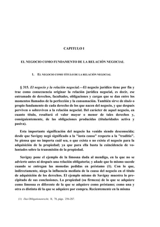 CAPITULO I

EL NEGOCIO COMO FUNDAMENTO DE LA RELACIÓN NEGOCIAL

1.

EL NEGOCIO COMO TÍTULO DE LA RELACIÓN NEGOCIAL

§ 315. El negocio y la relación negocial.—El negocio jurídico tiene por fin y
trae como consecuencia originar la relación jurídica negocial, es decir, ese
entramado de derechos, facultades, obligaciones y cargas que se dan entre los
momentos llamados de la perfección y la consumación. También sirve de título o
propio fundamento de cada derecho de los que nacen del negocio, y que después
perviven o sobreviven a la relación negocial. Del carácter de aquel negocio, en
cuanto título, resultará el valor mayor o menor de tales derechos y,
consiguientemente, de las obligaciones producidas (titularidades activa y
pasiva).
Esta importante significación del negocio ha venido siendo desconocida;
desde que Savigny negó significado a la "iusta causa" respecto a la "traditio".
Se piensa que no importa cuál sea, o que exista o no exista el negocio para la
adquisición de la propiedad; ya que para ella basta la coincidencia de voluntades sobre la transmisión de la propiedad.
Savigny pone el ejemplo de la limosna dada al mendigo, en la que no se
advierte antes ni después una relación obligatoria; y añade que lo mismo sucede
cuando se entregan las monedas pedidas en préstamo (1). Con lo que,
indirectamente, niega la influencia mediata de la causa del negocio en el título
de adquisición de los derechos. El ejemplo mismo de Savigny muestra lo precipitado de sus conclusiones. La propiedad (su firmeza) de lo que se adquiere
como limosna es diferente de la que se adquiere como préstamo; como una y
otra es distinta dé la que se adquiere por compra. Recientemente en la misma
(1) Das Obligatíonenrecht, II, 78, págs. 256-2$7.

 