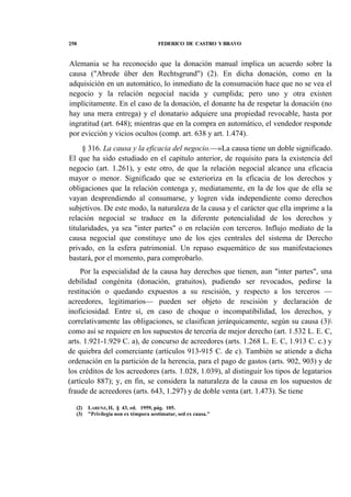 258

FEDERICO DE CASTRO Y BRAVO

Alemania se ha reconocido que la donación manual implica un acuerdo sobre la
causa ("Abrede über den Rechtsgrund") (2). En dicha donación, como en la
adquisición en un automático, lo inmediato de la consumación hace que no se vea el
negocio y la relación negocial nacida y cumplida; pero uno y otra existen
implícitamente. En el caso de la donación, el donante ha de respetar la donación (no
hay una mera entrega) y el donatario adquiere una propiedad revocable, hasta por
ingratitud (art. 648); mientras que en la compra en automático, el vendedor responde
por evicción y vicios ocultos (comp. art. 638 y art. 1.474).
§ 316. La causa y la eficacia del negocio.—»La causa tiene un doble significado.
El que ha sido estudiado en el capítulo anterior, de requisito para la existencia del
negocio (art. 1.261), y este otro, de que la relación negocial alcance una eficacia
mayor o menor. Significado que se exterioriza en la eficacia de los derechos y
obligaciones que la relación contenga y, mediatamente, en la de los que de ella se
vayan desprendiendo al consumarse, y logren vida independiente como derechos
subjetivos. De este modo, la naturaleza de la causa y el carácter que ella imprime a la
relación negocial se traduce en la diferente potencialidad de los derechos y
titularidades, ya sea "inter partes" o en relación con terceros. Influjo mediato de la
causa negocial que constituye uno de los ejes centrales del sistema de Derecho
privado, en la esfera patrimonial. Un repaso esquemático de sus manifestaciones
bastará, por el momento, para comprobarlo.
Por la especialidad de la causa hay derechos que tienen, aun "inter partes", una
debilidad congénita (donación, gratuitos), pudiendo ser revocados, pedirse la
restitución o quedando expuestos a su rescisión, y respecto a los terceros —
acreedores, legitimarios— pueden ser objeto de rescisión y declaración de
inoficiosidad. Entre sí, en caso de choque o incompatibilidad, los derechos, y
correlativamente las obligaciones, se clasifican jerárquicamente, según su causa (3)
como así se requiere en los supuestos de tercería de mejor derecho (art. 1.532 L. E. C,
arts. 1.921-1.929 C. a), de concurso de acreedores (arts. 1.268 L. E. C, 1.913 C. c.) y
de quiebra del comerciante (artículos 913-915 C. de c). También se atiende a dicha
ordenación en la partición de la herencia, para el pago de gastos (arts. 902, 903) y de
los créditos de los acreedores (arts. 1.028, 1.039), al distinguir los tipos de legatarios
(artículo 887); y, en fin, se considera la naturaleza de la causa en los supuestos de
fraude de acreedores (arts. 643, 1.297) y de doble venta (art. 1.473). Se tiene
(2)
(3)

LARENZ, II, § 43, ed. 1959, pág. 105.
"Privilegia non ex témpora aestimatur, sed ex causa."

 