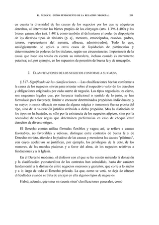 EL NEGOCIO COMO FUNDAMENTO DE LA RELACIÓN NEGOCIAL

259

en cuenta la diversidad de las causas de los negocios por los que se adquieren
derechos, al determinar los bienes propios de los cónyuges (arts. 1.396-1.400) y los
bienes gananciales (art. 1.401); como también al delimitarse el poder de disposición
de los diversos tipos de titulares (p. ej., menores, emancipados, casados, padres,
tutores, representante del ausente, albacea, administrador). Todo lo que,
analógicamente, se aplica a otros casos de liquidación de patrimonios y
determinación de poderes de los titulares, según sus circunstancias. Importancia de la
causa que hace sea tenida en cuenta su naturaleza, incluso cuando es meramente
putativa; así, por ejemplo, en los supuestos de posesión de buena fe y de usucapión.
2. CLASIFICACIONES DE LOS NEGOCIOS CONFORME A SU CAUSA
§ 317. Significado de las clasificaciones.—Las clasificaciones hechas conforme a
la causa de los negocios sirven para orientar sobre el respectivo valor de los derechos
y obligaciones originados por cada suerte de negocio. Los tipos negocíales, es cierto,
son esquemas legales que, por herencia tradicional o sentido de lo justo, se han
formulado para favorecer, limitar o encauzar determinados propósitos individuales; y
su mayor o menor eficacia no mana de alguna mágica o inmanente fuerza propia del
tipo, sino de la valoración jurídica atribuida a dicho propósito. Mas la distinción de
los tipos no ha bastado, no sólo por la existencia de los negocios atípicos, sino por la
necesidad de tener reglas que determinen preferencias en caso de choque entre
derechos de diverso origen.
El Derecho común utiliza fórmulas flexibles y vagas; así, se refiere a causas
favorables, no favorables y odiosas, distingue entre contratos de buena fe y de
Derecho estricto, atiende a lo piadoso de las causas y menciona las causas "piísimas",
con cuyos apelativos se justifican, por ejemplo, los privilegios de la dote, de los
menores, de las mandas piadosas y a favor del alma, de los negocios relativos a
fundaciones y a la Iglesia.
En el Derecho moderno, el disfavor con el que se ha venido mirando la donación
y la clasificación yusnaturalista de los contratos han coincidido, hasta dar carácter
fundamental a la distinción entre negocios onerosos y gratuitos, que corre a lo ancho
y a lo largo de todo el Derecho privado. La que, como se verá, no deja de ofrecer
dificultades cuando se trata de encajar en ella algunos tipos de negocios.
Habrá, además, que tener en cuenta otras' clasificaciones generales, como

 