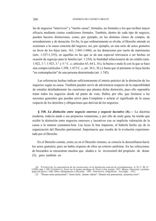 260

FEDERICO DE CASTRO Y BRAVO

las de negocios "intervivos" y "mortis causa", formales, no formales y los que reciben mayor
eficacia mediante ciertas condiciones formales. También, dentro de cada tipo de negocio,
pueden hacerse distinciones, como, por ejemplo, en las distintas clases de compra, de
arrendamiento y de donación. En fin, lo que ordinariamente se olvida, el Derecho atiende en
ocasiones a la causa concreta del negocio; así, por ejemplo, en una serie de actos gratuitos
en favor de los hijos (arts. 161, 1.041-1.044), en las donaciones por razón de matrimonio
(arts. 1.327-1.335), en aquellas en las que se da una especial relevancia a ser hechas en
ocasión de regocijo para la familia (art. 1.334), la finalidad refaccionaria de un crédito (arts.
1.922, 1.°; 1.923, 3.° y 5.° C. c; artículos 63, 64 L. H.), la buena o mala fe con la que se hace
una compra (artículos 1.298, 1.473 C. c, art. 34 L. H.) y hasta que el préstamo se haya hecho
"en contemplación" de una persona determinada (art. 1.742).
Las referencias hechas indican suficientemente el interés práctico de la distinción de los
negocios según su causa. También pueden servir de advertencia respecto de la imposibilidad
de estudiar detalladamente las cuestiones que plantea dicha distinción, pues ello supondría
tratar todos los negocios desde tal punto de vista. Habrá, por ello, que limitarse a las
nociones generales que puedan servir para Completar o aclarar el significado de la causa
respecto de los derechos y obligaciones que derivan de los negocios.
§ 318. La distinción entre negocio oneroso y negocio lucrativo (4).— La doctrina
moderna, todavía atada a sus prejuicios romanistas, y por ello de mala gana, ha tenido que
recibir la distinción entre negocios onerosos y lucrativos con su implícita valoración de la
causa a la manera yusnatura-lista. Las leyes la han impuesto, al haberla hecho eje de la
organización del Derecho patrimonial. Importancia que resulta de la evolución experimentada por el Derecho.
En el Derecho común, como ya en el Derecho romano, se conocía la desconfianza hacia
los actos gratuitos; pero no había respecto de ellos un criterio uniforme. En las colecciones
de brocardos se encuentran muchos que aluden a lo inverosímil del propósito de donar
(5); pero también en

(4) FUENMAYOR, La equivalencia de las prestaciones en la legislación especial de arrendamientos, A. D. C, III, 4.°
(1950), pág. 1.189. CHAMPEAUX, Essai sur la nature juridique de Vacíe á titre gratuit, 1931. Mosco, Onerositá e gratuita
degli atti giurici, 1942. OPPO, Adempimento e liberalitá, 1947. OERTMANN, Entgeltliche Geschafte, 1912.
(5) "Donare nemo praesumitur", "nemo facile . donare videtur"; "donatio non praesumitur, sed potius error".

 