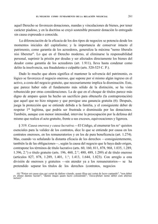 EL NEGOCIO COMO FUNDAMENTO DE LA RELACIÓN NEGOCIAL

261

aquel Derecho se favorecen donaciones, mandas y vinculaciones de bienes, por tener
carácter piadoso, y en la doctrina se creyó sostenible presumir donación lo entregado
sin causa expresada o conocida.
La diferenciación de la eficacia de los dos tipos de negocios se potencia desde los
momentos iniciales del capitalismo; y la importancia de conservar intacto el
patrimonio, como garantía de los acreedores, generaliza la máxima "nemo liberalis
nisi liberetur". Lo que en el Derecho moderno, al eliminarse la responsabilidad
personal, suprimir la prisión por deudas y ser afectados directamente los bienes del
deudor como garantía de los acreedores (art. 1.911), lleva hasta condenar como
delito la insolvencia, sea fraudulenta o culpable (arts. 520-525 C. P.).
Dado lo mucho que ahora significa el mantener la solvencia del patrimonio, es
lógico se favorezca el negocio oneroso, que supone por sí mismo algún ingreso en el
activo, a costa del negocio gratuito, que necesariamente implica la disminución. Este,
que parece haber sido el fundamento más sólido de la distinción, se ha visto
robustecido por otras consideraciones. La de que en el choque de títulos parece más
digno de amparo quien ha hecho un sacrificio para obtenerlo (la contraprestación)
que aquel que no hizo ninguno y que persigue una ganancia gratuita (6). Después,
juega la protección que se entiende debida a la familia, y el consiguiente deber de
respetar 1* legítima, que podría ser frustrada o disminuida por las donaciones.
También, aunque con menor intensidad, intervine la preocupación por la defensa del
mismo que realiza el acto gratuito, frente a sus excesos, equivocaciones y ligereza.
§ 319. Causa onerosa y causa lucrativa.—El Código, al enumerar los re^ quisitos
esenciales para la validez de los contratos, dice lo que se entiende por causa en los
contratos onerosos, en los remuneratorios y en los de pura beneficencia (art. 1.274).
Mas, cuando va señalando la distanta eficacia de los derechos —consiguientemente,
también la de las obligaciones—, según la causa del negocio que le haya dado origen,
contrapone los términos de título lucrativo (arts. 60, 160, 811, 878, 968, 1.035, 1.289,
1.396, 2.°) o título gratuito (arts. 196, 460, 2.°; 480, 489, 1.289) al de título oneroso
(artículos 827, 878, 1.289, 1.401, 1.°; 1.413, 1.644, 1.823). Con arreglo a esta
división de onerosos y gratuitos —sin atender ya a los remuneratorios— se ha
pretendido separar los títulos de los derechos (contratos, negocios
(6) "Potior est causa eius qui certat de dañino vitando, quam illius qui certat de lucro captando", "non debet
ex alieno damno lucrari"; "damni magis quam lucro consulendo"; '«locu-pletari nemo debet cum alterius
iactura".

 