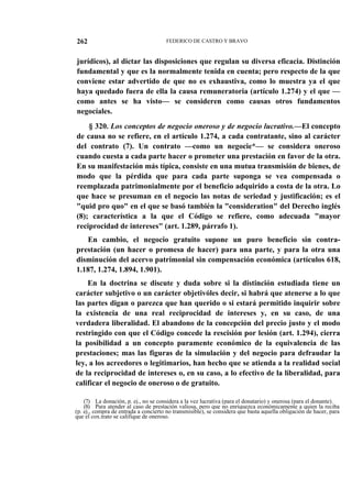 262

FEDERICO DE CASTRO Y BRAVO

jurídicos), al dictar las disposiciones que regulan su diversa eficacia. Distinción
fundamental y que es la normalmente tenida en cuenta; pero respecto de la que
conviene estar advertido de que no es exhaustiva, como lo muestra ya el que
haya quedado fuera de ella la causa remuneratoria (artículo 1.274) y el que —
como antes se ha visto— se consideren como causas otros fundamentos
negocíales.
§ 320. Los conceptos de negocio oneroso y de negocio lucrativo.—El concepto
de causa no se refiere, en el artículo 1.274, a cada contratante, sino al carácter
del contrato (7). Un contrato —como un negocie*— se considera oneroso
cuando cuesta a cada parte hacer o prometer una prestación en favor de la otra.
En su manifestación más típica, consiste en una mutua transmisión de bienes, de
modo que la pérdida que para cada parte suponga se vea compensada o
reemplazada patrimonialmente por el beneficio adquirido a costa de la otra. Lo
que hace se presuman en el negocio las notas de seriedad y justificación; es el
"quid pro quo" en el que se basó también la "consideration" del Derecho inglés
(8); característica a la que el Código se refiere, como adecuada "mayor
reciprocidad de intereses" (art. 1.289, párrafo 1).
En cambio, el negocio gratuito supone un puro beneficio sin contraprestación (un hacer o promesa de hacer) para una parte, y para la otra una
disminución del acervo patrimonial sin compensación económica (artículos 618,
1.187, 1.274, 1.894, 1.901).
En la doctrina se discute y duda sobre si la distinción estudiada tiene un
carácter subjetivo o un carácter objetivóles decir, si habrá que atenerse a lo que
las partes digan o parezca que han querido o si estará permitido inquirir sobre
la existencia de una real reciprocidad de intereses y, en su caso, de una
verdadera liberalidad. El abandono de la concepción del precio justo y el modo
restringido con que el Código concede la rescisión por lesión (art. 1.294), cierra
la posibilidad a un concepto puramente económico de la equivalencia de las
prestaciones; mas las figuras de la simulación y del negocio para defraudar la
ley, a los acreedores o legitimarios, han hecho que se atienda a la realidad social
de la reciprocidad de intereses o, en su caso, a lo efectivo de la liberalidad, para
calificar el negocio de oneroso o de gratuito.
(7) La donación, p. ej., no se considera a la vez lucrativa (para el donatario) y onerosa (para el donante).
(8) Para atender al caso de prestación valiosa, pero que no enriquezca económicamente a quien la reciba
(p. ej., compra de entrada a concierto no transmisible), se considera que basta aquella obligación de hacer, para
que el cox.trato se califique de oneroso.

 