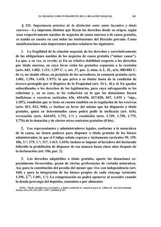 EL NEGOCIO COMO FUNDAMENTO DE LA RELACIÓN NEGOCIAL

263

§ 321. Importancia práctica de la distinción entre ututo lucrativo y título
oneroso.—La impronta distinta que lleyan los derechos desde su origen, según
sean respectivamente nacidos de negocios de causa onerosa o de causa gratuita,
es tenida en cuenta en casi todas las instituciones del Derecho privado. Como
manifestaciones más importantes pueden señalarse las siguientes:
1. La fragilidad de la relación negocial, de los derechos y correlativamente
de las obligaciones nacidas de los negocios de causa gratuita ("minor causa").
La que, a su vez, se revela: a) En su relativa debilidad respecto a los derechos
por título oneroso, en cuyo favor están los gratuitos expuestos a la rescisión
(arts. 643, 1.002, 1.111, 1.297 C. c, art. 37, par. 2, núm. 4, L. H., arts. 880-882 C.
de c), no siendo eficaz, en perjuicio de los acreedores, la renuncia gratuita (arts.
1.001, 1.394, 1.418, 1.937); la que priva a su titular hasta de la condición de
tercero protegido por el Registro de la Propiedad (art. 34 L. H.); b) En quedar
subordinados a los derechos de los legitimarios, para cuya salvaguardia se les
colaciona y, en su caso, se les reducirán en lo que las donaciones fuesen
inoficiosas o excesivas (artículos 636, 654-656, 817-820, 847, 1.035 y *sigs.,
1.187); condición que se tiene en cuenta también en la regulación de las reservas
(arts. 811, 812, 968); c) Incluso en favor del mismo que ha dispuesto a título
gratuito, quien en determinados casos podrá pedir la ineficacia (art. 634),
revocación (arts. 644-653, 1.732, 1.°) y resolución (arts. 1.749, 1.750, 1.775,
1.776) de la donación y de ciertos otros contratos gratuitos (8 bis).
2. Los representantes y administradores legales, conforme a la naturaleza
de la causa, no tienen poderes para disponer a título gratuito de los bienes
administrados; lo que el Código señala expresa y tácitamente (artículos 59, 159,
186, 3.°; 275, 1.°; 317, 1.413, 1.419); incluso se impone al heredero del declarado
fallecido la prohibición de disponer de esa manera hasta cinco años después de
la declaración (art. 196, par. 2).
3. Los derechos adquiridos a título gratuito, aparte las donaciones especialmente favorecidas, gozan de ciertas preferencias de variada naturaleza.
Así, para la constitución del peculio del menor que vive con independencia (art.
160) y para la integración de los bienes propios de cada cónyuge (artículos
1.396, 2.10; 1.401, 1.°). La compensación no podrá oponerse al acreedor cuando
la deuda provenga del depósito, comodato o por alimentos
(8 bis) Puede considerarse correlativa a dicha condición la exigencia para su validez de una determinada
forma, arts, 632, 633, 687, 1.187; también § 347.

 