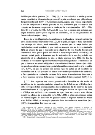 264

FEDERICO DE CASTRO Y BRAVO

debidos por título gratuito (art. 1.200) (9). La renta vitalicia a título gratuito
puede constituirse disponiendo que no esté sujeta a embargo por obligaciones
del pensionista (art. 1.807) (10). Indirectamente, supone una ventaja importante
el que la enajenación a título gratuito no está debilitada por la amenaza del
retracto, en los casos en que éste se daría por la venta (artículos 1.067, 1.5211.523 C. c, arts. 36, 48, 50 L. A. U., art. 16 L. A. R.); lo mismo, por no tener que
pagar laudemio (salvo pacto expreso en contrario), en las enajenaciones de
fincas enfitéuticas (art. 1.644).
Fuera de la clasificación hecha conforme a la eficacia se encuentran todavía
otras disposiciones discriminatorias. Así, la mejora, aunque se haya verificado
con entrega de bienes, será revocable, a menos que se haya hecho por
capitulaciones matrimoniales o por contrato oneroso con un tercero (artículo
827); en el caso de que el legatario haya adquirido la cosa legada después del
testamento, nada podrá pedir por ello si la adquirió por título lucrativo y, en
cambio, podrá pedir al heredero que le indemnice de lo que haya dado por
adquirirla si la adquisición la hizo a título oneroso (art. 878). En fin, la
tendencia a considerar especialmente las disposiciones gratuitas se manifiesta en
que el donante. no queda obligado al saneamiento de la cosa donada (art. 638),
en que el que diera o prometiera capital al marido no queda sujeto a la evicción
(art. 1.397), en que se estime con menos rigor la culpa en el mandato no
retribuido (art. 1.726) y en que las dudas sobre la interpretación de un contrato,
si fuere gratuito, se resolverán en favor de la menor transmisión de derechos, y
si fuere oneroso, en favor de la mayor reciprocidad de intereses (art. 1.289) (11).
§ 322. Los negocios con causa gratuita.—La donación es, sin duda, el
paradigma de los negocios gratuitos intervivos. Su definición en el Código (art.
618), corresponde tan ajustadamente a la que él mismo da del contrato de pura
beneficencia (art. 1.274), que parece vano cualquier intento de separarlas. Mas
el Código nos advierte expresamente de que tiene en cuenta otros títulos
lucrativos, además de la donación (arts. 968, 1.035), y a los que entonces aplica
las mismas reglas. La donación ha quedado como el régimen normal de hacer
actos de liberalidad y a sus reglas quedarán éstos normalmente sometidos (art.
1.187). Se exceptúan los casos en que
(9) Condición del depósito gratuito y del comodato, que parece justificar o explicar el
artículo 1.200, par. 1. Comp., sin embargo, ALBALADEJO, La prohibición o improcedencia de com
pensación en los casos de depósito y comodato, Estudios de Derecho civil, 1955, pág. 101.
(10) Regla anómala, explicable por su origen. En el Derecho francés se explicaba diciendo: "Ella toma el
carácter sagrado de los alimentos caritativos" (tribuno Duveyrier, n.° 88, en articuló 1.981, VI, pág. 281).
También compárese POTHIER, Traite du contrat de rente, § 252, V, págs. 662-663. En fin, comp. art. 1.200,
par. 2, art. 151 C. c. y art. 1.449 L. E. C.
(11) Respecto a la exigencia de la forma, al tratarse de los negocios formales.

 