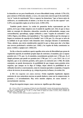 EL NEGOCIO COMO FUNDAMENTO DE LA RELACIÓN NEGOCIAL

265

la donación no sea pura beneficencia, ni mera liberalidad (comp. artículo 1.274) (12),
pues entonces el Derecho atiende, a veces, a la causa más concreta que la ha motivado.
Así, la "razón de matrimonio" lleva a separar las donaciones "que se hacen antes de
celebrarse, en consideración al mismo y en favor de uno o de los dos esposos" (art.
1.327), con especiales reglas en su favor (arts. 1.330-1.333).
También puede citarse: La cesión de ganancias hecha expresamente por los
padres, de lo que el hijo adquiera con el caudal de aquellos (art. 161), lo que se haya
dado en concepto de alimentos, educación, curación de enfermedades, aunque sean
extraordinarias, aprendizaje, equipo ordinario y como "regalos de costumbre" (art.
1.041). Figura, esta última, correspondiente a "los regalos módicos que los cónyuges se
hagan en ocasiones de regocijo de la familia" (art. 1.334, par. 2), a los que se salva de
la nulidad en la que incurre toda donación entre cónyuges durante el matrimonio.
Tiene, además, una cierta consideración especial lo que se dona para dar a los hijos
una carrera profesional o artística (art. 1.042) y los regalos de boda, consistentes en
joyas, vestidos y equipos (art. 1.044) (13).
En fin, se han de considerar aparte aquellos otros actos de liberalidad que gozan de
regulación especial, al constituir propios tipos de contratos; el mandato, que se supone
gratuito (art. 1.711, par. 1), el comodato, esencialmente gratuito (art. 1.740, par. 2), el
simple préstamo, que puede ser gratuito (art. 1.740, par. 3, C. c, art. 314 C. de c.) y el
depósito, que es un contrato gratuito, salvo pacto en contrario (art. 1.760). De modo
semejante, no puede desconocerse .la posibilidad de que tengan causa gratuita otros
negocios, que aunque no lo diga el Código, dejan abierta la posibilidad de ser
utilizados lucrativa u onerosamente, como la renuncia (pactada o aceptada), el negocio
a favor de tercero, la novación (p. ej., rebaja de precio), la fianza y la cesión (14).
§ 323. Los negocias con causa onerosa.—Están regulados legalmente algunos
contratos de cuya naturaleza onerosa no puede dudarse, como son la compraventa, la
permuta y el arrendamiento. Hay otros muchos atípicos, de causa natural o
necesariamente onerosa.
El que los negocios tengan causa onerosa no significa que ellos tengan
(12) El art. 1.924, I.*, G, menciona el "título de mera liberalidad", respecto de las pensiones alimenticias.
(13) En el Derecho especial de Cataluña, los casos excepcionales en que el heredante puede disponer de
sus bienes a título gratuito, art. 75, par. 2, Comp. Sobre la figura de la dote: LACRUZ, Dote, Estudios de
Derecho civil, 1958, pág. 347.
(14) También la renta vitalicia, puede ser gratuita (atr. 1.807).

 