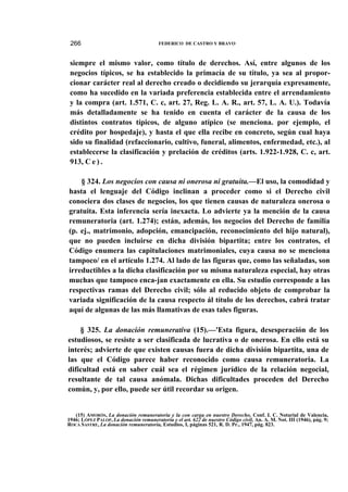 266

FEDERICO DE CASTRO Y BRAVO

siempre el mismo valor, como título de derechos. Así, entre algunos de los
negocios típicos, se ha establecido la primacía de su título, ya sea al proporcionar carácter real al derecho creado o decidiendo su jerarquía expresamente,
como ha sucedido en la variada preferencia establecida entre el arrendamiento
y la compra (art. 1.571, C. c, art. 27, Reg. L. A. R., art. 57, L. A. U.). Todavía
más detalladamente se ha tenido en cuenta el carácter de la causa de los
distintos contratos típicos, de alguno atípico (se menciona. por ejemplo, el
crédito por hospedaje), y hasta el que ella recibe en concreto, según cual haya
sido su finalidad (refaccionario, cultivo, funeral, alimentos, enfermedad, etc.), al
establecerse la clasificación y prelación de créditos (arts. 1.922-1.928, C. c, art.
913, C e ) .
§ 324. Los negocios con causa ni onerosa ni gratuita.—El uso, la comodidad y
hasta el lenguaje del Código inclinan a proceder como si el Derecho civil
conociera dos clases de negocios, los que tienen causas de naturaleza onerosa o
gratuita. Esta inferencia sería inexacta. Lo advierte ya la mención de la causa
remuneratoria (art. 1.274); están, además, los negocios del Derecho de familia
(p. ej., matrimonio, adopción, emancipación, reconocimiento del hijo natural),
que no pueden incluirse en dicha división bipartita; entre los contratos, el
Código enumera las capitulaciones matrimoniales, cuya causa no se menciona
tampoco/ en el artículo 1.274. Al lado de las figuras que, como las señaladas, son
irreductibles a la dicha clasificación por su misma naturaleza especial, hay otras
muchas que tampoco enca-jan exactamente en ella. Su estudio corresponde a las
respectivas ramas del Derecho civil; sólo al reducido objeto de comprobar la
variada significación de la causa respecto ál título de los derechos, cabrá tratar
aquí de algunas de las más llamativas de esas tales figuras.
§ 325. La donación remunerativa (15).—'Esta figura, desesperación de los
estudiosos, se resiste a ser clasificada de lucrativa o de onerosa. En ello está su
interés; advierte de que existen causas fuera de dicha división bipartita, una de
las que el Código parece haber reconocido como causa remuneratoria. La
dificultad está en saber cuál sea el régimen jurídico de la relación negocial,
resultante de tal causa anómala. Dichas dificultades proceden del Derecho
común, y, por ello, puede ser útil recordar su origen.

(15) AMORÓS, La donación remuneratoria y la con carga en nuestro Derecho, Conf. I. C. Notarial de Valencia,
1946; LÓPEZ PALOP, La donación remuneratoria y el art. 622 de nuestro Código civil, An. A. M. Not. III (1946), pág. 9;
ROCA SASTRE, La donación remuneratoria, Estudios, I, páginas 521, R. D. Pr., 1947, pág. 823.

 