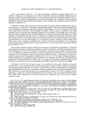 EL NEGOCIO COMO FUNDAMENTO DE LA RELACIÓN NEGOCIA!.

267

§ 326. Antecedentes históricos.—Los textos justinianeos 'establecen muchas restricciones a la
validez y eficacia de las donaciones; en ellos se encuentra base para entender también que ese
régimen se aplica a las meras donaciones y no a las que no lo sean ("non meram donationem esse") y
consistan en una "merced remuneratoria" por servicios prestados (16), y tampoco a las que aunque
llamándoles donación, se les declara irrevocables, como a la hecha por el donante a quien le salva de
ladrones o enemigos (17).
El Derecho común, desde la glosa de Accursio sobre los textos citados, distingue de la mera o
pura donación, a la que lo es "ob causam praecedentem factam". Entre éstas está la remuneratoria,
cuyos privilegios se enumeran, diciendo no requerir la insinuación, y no ser revocables por ingratitud
ni por supervenencia de hijos (18). Se dudaba, en cambio, sobre su origen y naturaleza. Así, pudo
sostenerse que no constituía una obligación natural (no se encuentra en las citadas como tales por el
Derecho romano) y que, por ello, no estaba fundada en el Derecho natural (no daba lugar a la "soluti
retentio") y derivaba tan sólo del instinto o ímpetu de la naturaleza a remunerar el beneficio (19).
Pero la mayoría de los autores piensa que, precisamente por ello, es de Derecho natural y que si bien
la remuneración no es una deuda legal, lo es "ex honesta et morali", según la "razón natural" (20).
Motivo por el que se niega su gratuidad, pues si bien se da "nullo iure cogente" (21) se paga una
deuda natural (22), afirmándose que "el que remunera no se dice que dona sino que paga lo debido
por el beneficio" (23).
Esta corriente doctrinal quedó cortada por una serie de circunstancias coincidentes. El Derecho
consuetudinario francés es contrario, en general, a todas las donaciones, incluidas las remuneratorias.
En la Ordenanza de 1539 se les somete a la insinuación; la que de nuevo requiere la Ordenanza de
1737, que además las declara revocables, en caso de supervenencia de hijos. Por otra parte, desde
Savigny (24), los romanistas critican la doctrina del Derecho común, y extremando su postura, ni
siquiera reconocen como excepción el supuesto de D. 39, 5, 34, § 1. Con lo que coincide el silencio o
la poca simpatía de los yusnáturalistas por la donación. No extrañará, por ello, que el Código francés
desconozca la particularidad de la figura (25) y se ocupe de la donación remuneratoria sólo para
declarar su revocación en caso de que tenga hijos el donante después de la donación (art. 960).
El Proyecto de 1851 da un nuevo sesgo a la cuestión. De una parte, elimina la donación
remuneratoria. Lo que explica García Goyena diciendo que lo común es que los donantes se muevan
por una causa anterior (beneficio o servicio), ya que sin ella más bien sería profusión y prodigalidad
que liberalidad (26); por lo que se le somete a la misma regulación que a las demás donaciones (27).
Mas el Proyecto, de otro lado introduce en su enumeración de causas "el servicio o beneficio que se
remunera", y separa los contratoá remuneratorios de los onerosos y de los de pura beneficencia (art.
997). Sobre tales contratos no da García Goyena otra explicación que "la de que se reputan
onerosos" y que,
(16) D. 39, 5, 27. Aquilio Regulo escribió a Nicostrato, diciéndole que le dona v permite habitar
y usar el piso alto ("coenaculo") de su casa, por haber estado siempre con su padre v a él haberle
educado con su elocuencia y diligencia; los herederos de Regulo pretendieron expulsar a Nicostrato.
(17) D. 39, 5, 34, § 1; también se cita D. 5, 3, 25, § 11; donde parece considerarse compensación
lo entregado como remuneración ("antidora") y se alude a una obligación natural a remunerar de
quien recibe una donación.
(18) GÓMEZ (Antonio), Ad leges Tauri, 29, § 23, pág. 232. Se duda sobre si se debe dejar a salvo
la legítima; GUTIÉRREZ, De iurarnento, 1, 5, § 23 sig., VII, págs. 50 y sigs. Sobre su condición de
ganancial; SUÁREZ, en F. R., 3, 3, § 34, II, fol. 93, vto.
(19) OLEA, De cesstone, 3, 8, 37, pág. 146.
(20) COVARRUBIAS, De testamentis, 7, §§ 30-1; Opera omnia, I, pág. 55.
(21) D. 50, 17, 82.
(22) Sobre estas cuestiones, extensamente, CASTILLO DE SOTOMAYOR, Quotidianorum Controversiarum, 6, 18, 47 sigs.; VII, pág. 157 y sigs.
(23) GUTIÉRREZ, Practicarwn quaestionum civiliitm, 6, 56, 2, III, pág. 152.
(24) Que estudia detenidamente la donación remuneratoria, § 153, III, pág. 60.
(25) POTHIER entendía que era dación en pago o pura donación, Traite du contrat de vente, §§
607-611, IV, págs. 350-352.
(26) Respecto art. 940, II, pág. 288.
(27) Art. 943, II, págs. 289-290, 305.

 