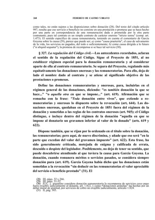 268

FEDERICO DE CASTRO Y BRAVO

como tales, no están sujetos a las disposiciones sobre donación (28). Del texto del citado artículo
997, resulta que ese servicio o beneficio no consiste en una prestación o promesa que se haya hecho
por una parte en correspondencia de una remuneración dada o prometida por la otra parte
contratante; pues tal contrato es un simple contrato de carácter oneroso "stricto sensu" (comp. art.
1.473). El sentido específico de causa remuneratoria, teniendo en cuenta el comentario de García
Goyena sobre la causa (29), parece que puede ser; a) como "causa praeterita", el caso de salvamento
de la vida, los servicios no pagados, del todo o suficientemente; b) como causa dirigida a lo futuro
("si aliquid sequatur"), la promesa de recompensa si se hace tal servicio (30).

§ 327. La regulación del Código civil.—Los antecedentes recordados, aclaran
el sentido de la regulación del Código. Sigue el Proyecto de 1851, al no
establecer régimen especial para la donación remuneratoria y al considerar
aparte de ella al contrato remuneratorio. Se separa del Proyecto, regulando más
equitativamente las donaciones onerosas y las remuneratorias. Para ello, deja de
lado el nombre dado al contrato y se atiene al significado objetivo de las
prestaciones o promesas.
Define las donaciones remuneratorias y onerosas, para, incluirlas en el
régimen general de las donaciones, diciendo: "es también donación la que se
hace..." "o aquella otra en que se impone..." (art. 619). Afirmación que se
remacha con la frase: "Toda donación entre vivos", que extiende a remuneratorias y onerosas lo dispuesto sobre la revocación (art, 644). Las donaciones onerosas, quedaban en el Proyecto de 1851 fuera del régimen de la
donación y sometidas a las reglas de los contratos onerosos (art. 945); el Código
distingue, e incluye dentro del régimen de la donación "aquella en que se
impone al donatario un gravamen inferior al valor de lo donado" (arts. 619 y
622).
t

Dispone también, que se rijan por lo ordenado en el título sobre la donación,
las remuneratorias; pero aquí, de nuevo discrimina, y añade que eso será "en la
parte que excedan del valor del gravamen impuesto" (art. 622). Esta frase, ha
sido generalmente criticada, motejada de enigma y calificada de errata,
descuido o despiste del legislador. Posiblemente, no deja de tener su sentido, que
puede descubrirse atendiendo al que tuviera la causa para García Goyena. La
donación, cuando remunera méritos o servicios pasados, se considera siempre
donación pura (art. 619). García Goyena había dicho que las donaciones están
sometidas a la revocación "sin deducir en las remuneratorias el valor apreciable
del servicio o beneficio prestado" (31). El
(28) III, págs. 32 y 266.
(29) III, págs. 31-32.
(30) El C. c. argentino considera donación remuneratoria la recompensa de servicios cuyo pago
fuera exigibl« judicialmente al donante, art. 1.822, y como •'donaciones gratuitas" las hechas por un
deber moral de gratitud, por servicios de cobro no exigible judicialmente, artículo 1.824.
(31) II, pág. 305.

 