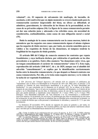270

FEDERICO DE CASTRO Y BRAVO

voluntad", etc. El supuesto de salvamento (de naufragio, de incendio, de
asesinato, o del cautiverio) que en algún momento se creyera inadecuado para la
remuneración (carácter inapreciable del bien), no ofrece ya dificultad; al
admitirse, generalmente, la valoración de los bienes de la personalidad, en los
casos de su privación culposa (34). La figura de la causa remuneratoria permite
así dar una solución justa y adecuada a los referidos casos, sin necesidad de
considerarlos, confundiéndolos, como causa de una obligación moral o social
(35).
Dada la analogía de la causa remuneratoria con la causa onerosa, habrá de
entenderse que los negocios con causa remuneratoria siguen el mismo régimen
que los negocios de título oneroso y que, por tanto, no estarán sometidos para su
validez a los requisitos de forma de las donaciones, ni tampoco tendrán la
fragilidad de los negocios de título gratuito.
El artículo 880 del Código de comercio enumera los contratos que reputa
fraudulentos y cuya ineficacia declara, por celebrarlos el quebrado en los días
precedentes a su quiebra. Entre ellos enumera "las donaciones entre vivos, que
no tengan conocidamente el carácter de remuneratorias" (clase 5.a). Esta regla,
reproducción del artículo 1.040 del C. de c. de 1829, aunque con el añadido del
adverbio "conocidamente", se explica por la identificación corrientemente
hecha entre la donación remuneratoria y lo que después se llamará contrato con
causa remuneratoria. Por ello, se le trata como negocio oneroso y se le exime de
la tacha de ser reputado fraudulento.
§ 329. Doctrina del Tribunal Suprenvo.—El artículo 618 no conserva el calificativo de
"espontánea" que se diera a la liberalidad en el Proyecto de 1851 (art. 940); pero, el artículo 1.274
considera el contrato de pura beneficencia ateniéndose a la nota de "la mera liberalidad del
bienhechor". Lo que concuerda con lo dispuesto en el artículo" 622. En su abono sé ha dicho,
respecto de una renuncia, "que si el acto no es gratuito en beneficio del donatario, si el interés de las
partes y no la liberalidad de una de ellas, lo determina, carece de uno de los requisitos necesarios
para que pueda tenérsele y reputársele como donación" (S. 5 mayo 1896). La S. 4 mayo 1901
distingue: "una liberalidad explicada", de "una donación a la vez remunerativa y condicional"
(servicios futuros). En la primera, los servicios y la gratitud que por ellos se manifiestan no son causa
de la donación, lo que bien se advierte al señalarse que su falsedad sería conocida por la donante, ya
que se trataba de hechos que a ella personal e íntimamente le afectaban y conocía (S. T. S. que casa
la instancia).
La Sentencia 20 noviembre 1915, decide un supuesto de causa no gratuita y, por tanto, no
sometida a las reglas de la donación. Por escritura pública, los hijos del anterior matrimonio (dicen
que) movidos por su liberalidad hacen donación de la suma fija
(34) Comp. lo dicho en La indemnización por causa de muerte, A. D. C, LX, 2 (1956), páginas
449-504 y jurisprudencia allí citada. Además, S. 23 junio 1961, 25 febrero, 1 marzo, 24 mayo, 15
noviembre 1963; 29 septiembre 1964; también arts. 2, 7, Z."°, 9, a), 10, Ley 24 diciembre 1962.
(35) La doctrina francesa —salvo la notable excepción de TOULLIER, V, $ 186, considera aplicable a las donaciones remuneratorias las reglas de fondo sobre la donación, para escapar de las
cuales se acude a considerarla cumplimiento de una obligación natural. El C. c. italiano (art. 770)
exime sólo las que suelen hacerse con ocasión de los servicios prestados.

 