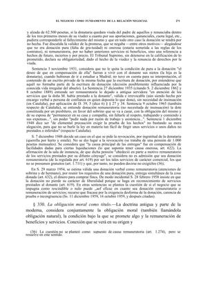 EL NEGOCIO COMO FUNDAMENTO DE LA RELACIÓN NEGOCIAL

271

y alzada de 62.500 pesetas, si la donataria quedara viuda del padre de aquellos y renunciaba dentro
de los tres primeros meses de su viudez a cuanto por sus aportaciones, gananciales, cuota legal, etc.,
pudiera corresponderle al fallecimiento del mismo y que en todo otro caso la donación se tendrá por
no hecha. Fue discutida la validez de la promesa, que se negaba —entre otros motivos— alegándose
que no era donación pura (falta de gra-tuidad) ni onerosa (estaría sometida a las reglas de los
contratos), ni remuneratoria, por no haber anteriores servicios ni beneficios, sino una referencia a
hechos de futuro, inciertos y por precio. El Tribunal Supremo, sin detenerse en la calificación de lo
prometido, declara su obligatoriedad, dado el hecho de la viudez y la renuncia de derechos por la
viuda.
Sentencia 3 noviembre 1931, considera que no le quita la condición de pura a la donación "el
deseo de que en compensación de ella" fueran a vivir con el donante sus nietos (la hija es la
donataria), cuando hubieran de ir a estudiar a Madrid; no tuvo en cuenta para su interpretación, el
contenido de un escrito privado de la misma fecha que la escritura de donación, por entenderse que
aquél no formaba parte de la escritura de donación (decisión posiblemente influenciada por la
conocida vida irregular del abuelo). La Sentencia 27 diciembre 1935 (citando S. 2 diciembre 1862 y
8 octubre 1889) entiende ser remuneratoria lo dejado a antigua servidora "en atención de los
servicios que la doña M. había prestado a la donante", válida e irrevocable (aún siendo hecha por
encargo verbal a persona de confianza en quien deposita lo que dona), sin necesidad de insinuación
(en Cataluña), por aplicación de D. 39, 5 (dice 6) § § 27 y 34. Sentencia 9 octubre 1965 (también
respecto de Cataluña), se entiende donación remuneratoria (no necesitada de insinuación) la dote
constituida por un presbítero, en favor del sobrino que se va a casar, con la obligación del mismo y
de su esposa de "permanecer en su casa y compañía, sin faltarle al respeto, trabajando y comiendo a
sus expensas...", sin poder "pedir nada por razón de trabajo y asistencia...". Sentencia 1 diciembre
1948 dice ser "de elemental precaución exigir la prueba de los hechos" no bastando su mera
alegación, para que no se burle la ley en materia tan fácil de fingir unos servicios o unos daños no
prestados o inferidos" (respecto Cataluña).
S. 7 diciembre 1948 decide un caso en el que se pide la revocación, por ingratitud de la donataria
(querella por hurto y estafa). No se dio lugar a la revocación (se trataba de una pensión de 1.000
pesetas mensuales). Se considera que "la causa principal de las entregas" fue en compensación de
facilidades dadas para ciertas liquidaciones (lo que suponía tener causa onerosa, art. 622). La
afirmación de la sala de instancia, de que dicha pensión "obedeció en parte a motivo remuneratorio
de los servicios prestados por su difunto cónyuge", se considera no es admisión que sea donación
remuneratoria (de la regulada por art. 619) por ser los tales servicios de carácter comercial, los que
no se presumen gratuitos (art. 1.711) y que, por tanto, no pueden decirse no exigióles (36);
En S. 29 marzo 1954, se estima válida una donación verbal como remuneratoria (atenciones de
sobrina y de hermano), por reunir los requisitos de una donación pura, entrega simultánea de la cosa
donada (art. 632), el dinero para comprar finca. De modo incidental S. 28 febrero 1958 insiste en que
la donación no pierde su carácter de liberalidad porque se haga en reconocimiento de servicios
prestados al donante (art. 619). En otras sentencias se plantea la cuestión de si el negocio que se
impugna como rescindible o nulo puede ,,aef eficaz en cuanto sea donación remuneratoria o
remuneración de servicios; recurso que fracasa por la exigencia desforma de la donación, carencia de
prueba o incongruencia (Ss. 11 diciembre 1959, 16 octubre 1959, y después citadas).

§ 330. La obligación moral como título.—La doctrina antigua y parte de la
moderna, considera conjuntamente la obligación moral (también llamándola
obligación natural), la condición bajo la que se promete algo y la remuneración de
beneficios y servicios. Conexión que se verá en su origen y
(36) La cuestión no se planteó como supuesto de causa remuneratoria (art. 1.274), pero se
resuelve en este sentido.

 