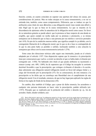 272

FEDERICO DE CASTRO Y BRAVO

función; común, en cuanto coinciden en suponer una apertura del elenco de causas, por
consideraciones de justicia. Mas no todas encajan en la causa remuneratoria, a no ser se
entienda ésta, también, como causa compensatoria. Diferencia, que se traduce en que la
atribución como título de unos de-rechos a una obligación moral viene siendo más difícil y
más frágil que la que se basa en la causa remuneratoria. Lo que se muestra en la
discordancia de opiniones sobre la naturaleza de la obligación moral como causa. En favor
de su naturaleza gratuita se puede aducir: que la promesa se hace respecto de una deuda no
exigible, que quien cumple no recibe nada por su promesa o prestación, y su misma
semejanza con la donación que se hace a una persona por sus méritos o servicios prestados
(art. 619). En pro de la condición onerosa milita: que significa cumplir lo ya debido, con la
consiguiente liberación de la obligación moral, que lo que se da o hace es contrapartida de
lo que la otra parte hubo ya perdido o sufrido; inclinando también a esta solución la
semejanza que ofrece con la causa remuneratoria (artículo 1.274).
Entre estas dos direcciones teóricas cabe seguir una intermedia, jasada en el criterio
adoptado por el artículo 1.937. Esta disposición supone que la renuncia a la prescripción
tiene por consecuencia que vuelva- a existir un derecho al que se había dado civilmente por
extinguido (art. 1.930). No habiendo otro título al que pueda atribuirse su nacimiento o
renacer (comp. arts. 609, 1.089), ha de suponerse que el Código ha recogido la corriente
doctrinal favorable a que la prescripción, que extingue civilmente el derecho o la acción,
deja subsistente una obligación natural (obligación moral) en favor del antiguo titular y a
cargo del favorecido por la prescripción (37). En su consecuencia, de esta renuncia a la
prescripción se ha dicho que no constituye una liberalidad sino el cumplimiento de una
obligación moral. Con el resultado, entonces, de que no hay lugar para aplicarle las reglas de
forma ni las reglas de fondo de las donaciones (38).
En cambio, dice también el Código, que a pesar de dicha renuncia, los acreedores o
cualquier otra persona interesada en hacer valer la prescripción, podrán utilizarla (art.
1.937). Precepto que se explicaría por la prelación del crédito o derecho (p. ej., los de
acreedor, fiador, deudor solidario, usu(37) BIGOT-PRÉAMENEU decía que "su obligación natural es el solo recurso que la ley puede dejar al propietario o al
acreedor que haya dejado correr contra él la pescripción" (núm. 109). En este sentido, MERCADÉ, VI, § 2.219, IV;
DURANTON, XI, 2, § 106-107; RIPERT-BOULANGER II, § 13, 28, 2J° En la doctrina de los pandectistas, SAVIGNY, §§ 248251; PUCHTA, Pand., §§' 92, 237; REGELSBERGER, § 186, DERNBURG, I, § 150, 2. Aunque, en contra, algunos romanistas
(WINDSCHEID, I, § 112, N. 3; WACHTER, II, S 199; VANGEROW, I, § 151) y los contrarios a la figura de la obligación natural
(LAURENT, XXXII, § 205).
(38) BAUDRY-LACANTINERIE, TISSIER, XXV, § 104.

 