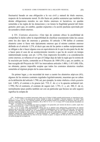 EL NEGOCIO COMO FUNDAMENTO DE LA RELACIÓN NEGOCIAL

273

fructuario) basado en una obligación a la vez civil y natural de título oneroso,
respecto de la meramente moral. Si ello fuera así, podría sostenerse que también las
demás obligaciones morales no son títulos onerosos ni lucrativos, no quedan
sometidas a las reglas de las donaciones y no tienen la fragilidad general del título
gratuito; pero que, en cambio, quedan expuestas a la acción pauliana ejercitada por
un acreedor a título oneroso.
§ 331. Contratos aleatorios.—Este tipo de contrato ofrece la posibilidad de
comprobar lo dicho sobre la imposibilidad de clasificar exactamente todas las causas
entre los dos tipos de onerosas y gratuitas. El artículo 1.790 define el contrato
aleatorio como si fuese más típicamente oneroso que el mismo contrato oneroso
definido en el artículo 1.274, al decir que una de las partes o ambas recíprocamente
se obligan a dar o hacer alguna cosa en equivalencia de lo que la otra parte ha de dar
o hacer para el caso de un acontecimiento incierto o que ha de ocurrir en tiempo
indeterminado (comp. con art. 1.274). Esta impresión favorable a su consideración
como oneroso, se refuerza al ver que el Código deja de lado la regla que lo eximía de
la rescisión por lesión, contenida en el Proyecto de 1888 (39) y que, en cambio, se
han recogido del Proyecto de 1851 los innovadores artículos 1.406 y 1.411 (40). Ello,
no obstante, parece imposible aceptar que todos los contratos aleatorios resulten
sometidos al régimen propio de la causa onerosa.
En primer lugar, y sin necesidad de traer a cuento los aleatorios atípi-cos (41),
algunos de los mismos contratos regulados legislativamente, muestran que no caben
en la definición del artículo 1.790; así, por ejemplo, la renta vitalicia a título gratuito
(art. 1.807), el contrato a la gruesa (art. 719, C. de c.) o la apuesta unilateral (art.
1.799). Por el contrario, el contrato de seguro (art. 1.791, C. c, art. 380, C. de c),
normalmente (pues podría también ser con un particular que hiciese un solo seguro)
significa la compra de
(39) Posiblemente se consideró innecesaria, dado que el Código le había quitado prácticamente su importancia (arts.
1.291, 1.° y 2:°, 1.293) a la rescisión por lesión. Grande la tiene en Cataluña y Navarra respecto a la lesión "ultra
dimidium" (Comp. Cat. art. 323; Derecho romano); de la que quedan exentos los contratos no onerosos, entre los que la
doctrina comprende aquí los aleatorios; BORRELL, III, § 303, N. 13; S. T. S. 16 mayo 1877 (venta derecho hereditario en
Navarra), 19 octubre 1959 (Cataluña).
(40) Las ganancias y las pérdidas por juego se imputan a los ganaciales, por razones de decoro y pudor, según dice
GARCÍA GOYENA (en arts. 1.327, 1.332, III, págs. 333, 337).
(41) La S. 27 junio 1906, incidentalmente afirma que no se admiten otras obligaciones contractuales de carácter
aleatorio que las del título 12 del libro IV del C. c.: también incidentalmente, la de 19 octubre 1959 dice que "una corriente
doctrinal muy autorizada entiende que la enumeración que el Código hace de los contratos aleatorios no debe ser
considerada como limitativa, pues existen otros contratos de suerte no comprendidos en ella". Lo que es cierto. Pueden
señalarse, además del "foenus nauticum" o "pecunia traieticia", la "emptio spei" o "emptio rei sperata", el violado, las
tontinas, los sorteos de publicidad, las rifas en las que "siempre se gana", el negocio de bola de nieve, el derecho a regalo
en recibo de pago de la compra, etc.

 