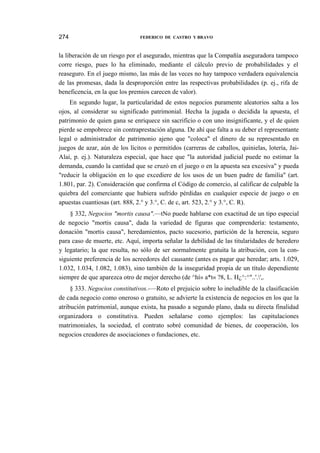 274

FEDERICO DE CASTRO Y BRAVO

la liberación de un riesgo por el asegurado, mientras que la Compañía aseguradora tampoco
corre riesgo, pues lo ha eliminado, mediante el cálculo previo de probabilidades y el
reaseguro. En el juego mismo, las más de las veces no hay tampoco verdadera equivalencia
de las promesas, dada la desproporción entre las respectivas probabilidades (p. ej., rifa de
beneficencia, en la que los premios carecen de valor).
En segundo lugar, la particularidad de estos negocios puramente aleatorios salta a los
ojos, al considerar su significado patrimonial. Hecha la jugada o decidida la apuesta, el
patrimonio de quien gana se enriquece sin sacrificio o con uno insignificante, y el de quien
pierde se empobrece sin contraprestación alguna. De ahí que falta a su deber el representante
legal o administrador de patrimonio ajeno que "coloca" el dinero de su representado en
juegos de azar, aún de los lícitos o permitidos (carreras de caballos, quinielas, lotería, JaiAlai, p. ej.). Naturaleza especial, que hace que "la autoridad judicial puede no estimar la
demanda, cuando la cantidad que se cruzó en el juego o en la apuesta sea excesiva" y pueda
"reducir la obligación en lo que excediere de los usos de un buen padre de familia" (art.
1.801, par. 2). Consideración que confirma el Código de comercio, al calificar de culpable la
quiebra del comerciante que hubiera sufrido pérdidas en cualquier especie de juego o en
apuestas cuantiosas (art. 888, 2.° y 3.°, C. de c, art. 523, 2.° y 3.°, C. R).
§ 332, Negocios "mortis causa".—tNo puede hablarse con exactitud de un tipo especial
de negocio "mortis causa", dada la variedad de figuras que comprendería: testamento,
donación "mortis causa", heredamientos, pacto sucesorio, partición de la herencia, seguro
para caso de muerte, etc. Aquí, importa señalar la debilidad de las titularidades de heredero
y legatario; la que resulta, no sólo de ser normalmente gratuita la atribución, con la consiguiente preferencia de los acreedores del causante (antes es pagar que heredar; arts. 1.029,
1.032, 1.034, 1.082, 1.083), sino también de la inseguridad propia de un título dependiente
siempre de que aparezca otro de mejor derecho (de ^hí» a*t« ?8, L. H¿^:^"..'.',.
§ 333. Negocios constitutivos.-—Roto el prejuicio sobre lo ineludible de la clasificación
de cada negocio como oneroso o gratuito, se advierte la existencia de negocios en los que la
atribución patrimonial, aunque exista, ha pasado a segundo plano, dada su directa finalidad
organizadora o constitutiva. Pueden señalarse como ejemplos: las capitulaciones
matrimoniales, la sociedad, el contrato sobré comunidad de bienes, de cooperación, los
negocios creadores de asociaciones o fundaciones, etc.

 