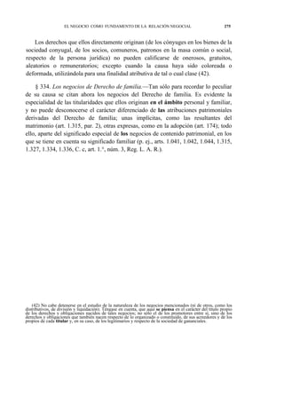 EL NEGOCIO COMO FUNDAMENTO DE LA RELACIÓN NEGOCIAL

275

Los derechos que ellos directamente originan (de los cónyuges en los bienes de la
sociedad conyugal, de los socios, comuneros, patronos en la masa común o social,
respecto de la persona jurídica) no pueden calificarse de onerosos, gratuitos,
aleatorios o remuneratorios; excepto cuando la causa haya sido coloreada o
deformada, utilizándola para una finalidad atributiva de tal o cual clase (42).
§ 334. Los negocios de Derecho de familia.—Tan sólo para recordar lo peculiar
de su causa se citan ahora los negocios del Derecho de familia. Es evidente la
especialidad de las titularidades que ellos originan en el ámbito personal y familiar,
y no puede desconocerse el carácter diferenciado de las atribuciones patrimoniales
derivadas del Derecho de familia; unas implícitas, como las resultantes del
matrimonio (art. 1.315, par. 2), otras expresas, como en la adopción (art. 174); todo
ello, aparte del significado especial de los negocios de contenido patrimonial, en los
que se tiene en cuenta su significado familiar (p. ej., arts. 1.041, 1.042, 1.044, 1.315,
1.327, 1.334, 1.336, C. c, art. 1.°, núm. 3, Reg. L. A. R.).

(42) No cabe detenerse en el estudio de la naturaleza de los negocios mencionados (ni de otros, como los
distributivos, de división y liquidación). Téngase en cuenta, que aquí se piensa en el carácter del título propio
de los derechos y obligaciones nacidos de tales negocios; no sólo el de los promotores entre sí, sino de los
derechos y obligaciones que también nacen respecto de lo organizado o constituido, de sus acreedores y de los
propios de cada titular y, en su caso, de los legitimarios y respecto de la sociedad de gananciales.

 