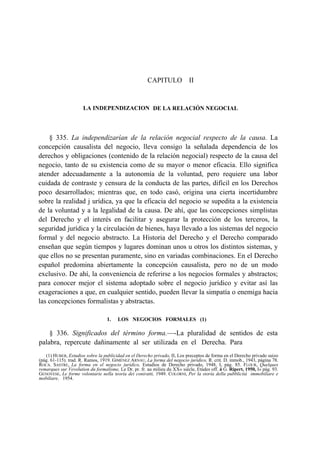 CAPITULO II

LA INDEPENDIZACION DE LA RELACIÓN NEGOCIAL

§ 335. La independizarían de la relación negocial respecto de la causa. La
concepción causalista del negocio, lleva consigo la señalada dependencia de los
derechos y obligaciones (contenido de la relación negocial) respecto de la causa del
negocio, tanto de su existencia como de su mayor o menor eficacia. Ello significa
atender adecuadamente a la autonomía de la voluntad, pero requiere una labor
cuidada de contraste y censura de la conducta de las partes, difícil en los Derechos
poco desarrollados; mientras que, en todo casó, origina una cierta incertidumbre
sobre la realidad j urídica, ya que la eficacia del negocio se supedita a la existencia
de la voluntad y a la legalidad de la causa. De ahí, que las concepciones simplistas
del Derecho y el interés en facilitar y asegurar la protección de los terceros, la
seguridad jurídica y la circulación de bienes, haya llevado a los sistemas del negocio
formal y del negocio abstracto. La Historia del Derecho y el Derecho comparado
enseñan que según tiempos y lugares dominan unos u otros los distintos sistemas, y
que ellos no se presentan puramente, sino en variadas combinaciones. En el Derecho
español predomina abiertamente la concepción causalista, pero no de un modo
exclusivo. De ahí, la conveniencia de referirse a los negocios formales y abstractos;
para conocer mejor el sistema adoptado sobre el negocio jurídico y evitar así las
exageraciones a que, en cualquier sentido, pueden llevar la simpatía o enemiga hacia
las concepciones formalistas y abstractas.
1.

LOS NEGOCIOS FORMALES (1)

§ 336. Significados del término forma.—-La pluralidad de sentidos de esta
palabra, repercute dañinamente al ser utilizada en el Derecha. Para
(1) HUBER, Estudios sobre la publicidad en el Derecho privado, II, Los preceptos de forma en el Derecho privado suizo
(pág. 61-115). trad. R. Ramos, 1919. GIMÉNEZ ARNAU, La forma del negocio jurídico, R. crit. D. inmob., 1943, página 78.
ROCA. SASTRE, La forma en el negocio jurídico, Estudios de Derecho privado, 1948, I, pág. 85. FLOUR, Quelques
remarques sur Vevolution du formalisme, Le Dr. pr. fr. au milieu du XX« siécle, Etúdes off. á G. Ripert, 1950, I» pág. 93.
GENOVESE, Le forme volontarie nella teoría dei coniratti, 1949. COLORNI, Per la storía della pubblicitá immobiliare e
mobiliare, 1954.

 