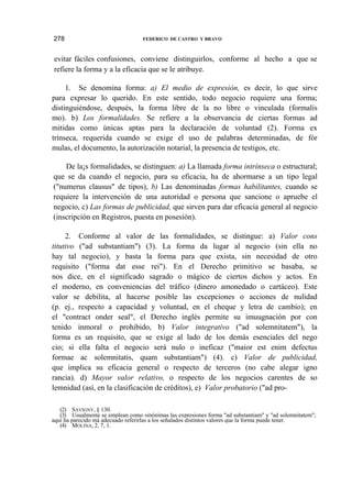 278

FEDERICO DE CASTRO Y BRAVO

evitar fáciles confusiones, conviene distinguirlos, conforme al hecho a que se
refiere la forma y a la eficacia que se le atribuye.
1. Se denomina forma: a) El medio de expresión, es decir, lo que sirve
para expresar lo querido. En este sentido, todo negocio requiere una forma;
distinguiéndose, después, la forma libre de la no libre o vinculada (formalis
mo). b) Los formalidades. Se refiere a la observancia de ciertas formas ad
mitidas como únicas aptas para la declaración de voluntad (2). Forma ex
trínseca, requerida cuando se exige el uso de palabras determinadas, de fór
mulas, el documento, la autorización notarial, la presencia de testigos, etc.
De la¡s formalidades, se distinguen: a) La llamada forma intrínseca o estructural;
que se da cuando el negocio, para su eficacia, ha de ahormarse a un tipo legal
("numerus clausus" de tipos), b) Las denominadas formas habilitantes, cuando se
requiere la intervención de una autoridad o persona que sancione o apruebe el
negocio, c) Las formas de publicidad, que sirven para dar eficacia general al negocio
(inscripción en Registros, puesta en posesión).
2. Conforme al valor de las formalidades, se distingue: a) Valor cons
titutivo ("ad substantiam") (3). La forma da lugar al negocio (sin ella no
hay tal negocio), y basta la forma para que exista, sin necesidad de otro
requisito ("forma dat esse rei"). En el Derecho primitivo se basaba, se
nos dice, en el significado sagrado o mágico de ciertos dichos y actos. En
el moderno, en conveniencias del tráfico (dinero amonedado o cartáceo). Este
valor se debilita, al hacerse posible las excepciones o acciones de nulidad
(p. ej., respecto a capacidad y voluntad, en el cheque y letra de cambio); en
el "contract onder seal", el Derecho inglés permite su imuugnación por con
tenido inmoral o prohibido, b) Valor integrativo ("ad solemnitatem"), la
forma es un requisito, que se exige al lado de los demás esenciales del nego
cio; si ella falta el negocio será nulo o ineficaz ("maior est enim defectus
formae ac solemnitatis, quam substantiam") (4). c) Valor de publicidad,
que implica su eficacia general o respecto de terceros (no cabe alegar igno
rancia). d) Mayor valor relativo, o respecto de los negocios carentes de so
lemnidad (así, en la clasificación de créditos), e) Valor probatorio ("ad pro(2) SAVIGNY, § 130.
(3) Usualmente se emplean como sinónimas las expresiones forma "ad substantiam" y "ad solemnitatem";
aquí ha parecido má adecuado referirlas a los señalados distintos valores que la forma puede tener.
(4) MOLINA, 2, 7, 1.

 