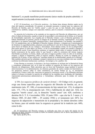LA INDEPENDEACION DE LA RELACIÓN NEGOCIAL

279

bationem"), se puede manifestar positivamente (único medio de prueba admitido) ó
negativamente (excluyendo ciertos medios).
§ 337. El formalismo, en el Derecho moderno.—La forma tiene alcance distinto según sea la
clase del negocio considerado. En general, se entiende necesaria o natural para los negocios del
Derecho de familia, para los "mortis causa" y para los que se han llamado antes negocios
constitutivos; también, aunque con especiales matices, para la creación o transmisión de derechos
reales.
La atención de la doctrina se ha centrado en los negocios del Derecho de obligaciones, por ser
ellos el objeto de discusión, cuando se trata de la necesidad o conveniencia de la forma, en el sentido
de formalidades especiales. Las exigidas por el Derecho romano y por el Derecho germánico se
habían abandonado en general, gracias al empuje de la llamada corriente "espiritualista", en la que
participan a su manera canonistas, yusnatura-listas y hasta germanistas ("un hombre, una palabra")
(5). Los pandectistas, por su fidelidad al Derecho romano, primero, y después por la preocupación
de fortalecer la seguridad jurídica, plantean como problema el valor de la forma del negocio. Jhering
quiso hacer un balance de sus ventajas y desventajas. Estas últimas serían, las de su peligrosidad,
para quien ignore el valor dado a la forma, y el de su incomodidad, cuando sea extraña o repugne a
la convicción social. Como beneficios enumera, el suprimir dudas sobre el carácter jurídico de lo
hecho (conciencia de las partes sobre lo que hacen) y sobre la existencia del mismo negocio
(facilitando su prueba). La forma, añade, será para el negocio jurídico como el cuño en la moneda,
asegura y aligera el diagnóstico sobre el negocio jurídico. Jhering no oculta su simpatía por el
requisito de la forma, al que califica de "enemiga jurada de la arbitrariedad, gemela de la libertad".
Mas también advierte que las señaladas ventajas y perjuicios no son una constante sino una variable,
conforme las diferentes instituciones jurídicas, los tiempos y los pueblos (6).
Como Jhering ya reconoce, la doctrina y las leyes modernas se inclinan por la libertad de forma
y consideran excepcional (así, en la letra de cambio) el requisito de forma en los negocios del
Derecho de obligaciones. Debe advertirse que en favor del formalismo juega también el prurito
intervencionista c^e la administración, los intereses gremiales de ciertos cuerpos de funcionarios y
los prejuicios teóricos sobre el valor constitutivo de ciertas formas (p. ej., la inscripción
constitutiva). Frente a todo ello, reacciona en general la conciencia social, y los tribunales procuran
reducir el alcance (evitando la sanción de nulidad) de las medidas poco meditadas del legislador,
imponiendo autorizaciones administrativas o formalidaes arbitrarias para la validez de ciertos
negocios.

§ 338. Los negocios jurídicos de carácter formal.—-El Código civil, en general,
exige una forma específica para los negocios del Derecho de familia; así, en el
matrimonio (arts. 87, 100), el reconocimiento de hijo natural (art. 131), la adopción
(arts. 173, 175), la emancipación (art. 316) y habilitación de edad (art. 322); los
negocios "mortis causa", así, la donación "mortis causa" (art. 620, conforme a
doctrina He S. T. S. 4 noviembre 1926, 19 junio 1956 —que cita las S. 3 enero y 8
febrero 1905, 24 abril 1909—, 29 octubre 1956) y el testamento (art. 687); los
negocios de adquisición o transmisión de la propiedad y los demás derechos sobre
los bienes, pues tal sentido tiene la exigencia en general de la tradición (art. 609),
como lo dis(5) El formalismo del Derecho romano se explicaba por éstos en razón del interés de los
patricios en hacer necesaria su ayuda en todos los asuntos jurídicos (así se decía, apoyándose en la
autoridad de Heineccio).
(6) Geist, §§ 45 y 45 a.

 