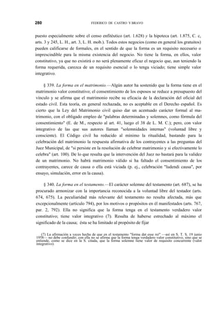 280

FEDERICO DE CASTRO Y BRAVO

puesto especialmente sobre el censo enfitéutico (art. 1.628) y la hipoteca (art. 1.875, C. c,
arts. 3 y 245, L. H., art. 3, L. H. mob.). Todos estos negocios (como en general los gratuitos)
pueden calificarse de formales, en el sentido de que la forma es un requisito necesario o
imprescindible para la misma existencia del negocio. No tiene la forma, en ellos, valor
constitutivo, ya que no existirá o no será plenamente eficaz el negocio que, aun teniendo la
forma requerida, carezca de un requisito esencial o lo tenga viciado; tiene simple valor
integrativo.
§ 339. La forma en el matrimonio.—Algún autor ha sostenido que la forma tiene en el
matrimonio valor constitutivo; el consentimiento de los esposos se reduce a presupuesto del
vínculo y se afirma que el matrimonio recibe su eficacia de la declaración del oficial del
estado civil. Esta teoría, en general rechazada, no es aceptable en el Derecho español. Es
cierto que la Ley del Matrimonio civil quiso dar un acentuado carácter formal al matrimonio, con el obligado empleo de "palabras determinadas y solemnes, como fórmula del
consentimiento" (E. de M., respecto al art. 41, luego el 38 de L. M. C.); pero, con valor
integrativo de las que sus autores llaman "solemnidades internas" (voluntad libre y
consciente). El Código civil ha reducido al mínimo la ritualidad, bastando para la
celebración del matrimonio la respuesta afirmativa de los contrayentes a las preguntas del
Juez Municipal, de "si persiste en la resolución de celebrar matrimonio y si efectivamente lo
celebra" (art. 100). De lo que resulta que la intervención del Juez no bastará para la validez
de un matrimonio. No habrá matrimonio válido si ha faltado el consentimiento de los
contrayentes, carece de causa o ella está viciada (p. ej., celebración "ludendi causa", por
ensayo, simulación, error en la causa).
§ 340. La forma en el testamento.—El carácter solemne del testamento (art. 687), se ha
procurado armonizar con la importancia reconocida a la voluntad libre del testador (arts.
674, 675). La peculiaridad más relevante del testamento no resulta afectada, más que
excepcionalmente (artículo 794), por los motivos o propósitos en él manifestados (arts. 767,
par. 2, 792). Ella no significa que la forma tenga en el testamento verdadero valor
constitutivo; tiene valor integrativo (7). Resulta de haberse estrechado al máximo el
significado de la causa; ésta se ha limitado al propósito de fijar
(7) La afirmación a veces hecha de que en el testamento "forma dat esse rei" —así en S. T. S. 19 junio
1958— no debe confundir; con ella no se afirma que la forma tenga verdadero valor constitutivo, sino que se
entiende, como se dice en la S. citada, que la forma solemne tiene valor de requisito concurrente (valor
integrativo).

 