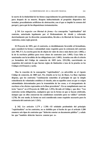 LA INDEPENDIZACION DE LA RELACIÓN NEGOCIAL

281

la suerte de la titularidad de los bienes (especialmente los patrimoniales) del causante,
para después de su muerte. Respeto indiscriminado al propósito dispositivo del
testador, procedimiento artificioso de abstracción, con el que se impide la censura del
porqué y para qué de las disposiciones testamentarias.
§ 341 Los negocios con libertad de forma.—La concepción "espiritualista" del
contrato, autorizada legalmente por el Ordenamiento de Alcalá y reforzada
doctrinalmente por la dirección yusnaturalista, llevaba a la libertad de forma de los
contratos, como regla general.
El Proyecto de 1851, por el contrario, es decididamente favorable al formalismo,
pues consideró la forma o solemnidad como requisito para la existencia del contrato
(art. 985, 5.°). La escrita para los de objeto de valor de cien o más duros (art. 1.002), y
la de la escritura pública para trece clases de contratos (art. 1.003). Cuya falta se
sancionaba con la invalidez de las obligaciones (art. 1.001). Acentúa con ello el criterio
ya formalista del Código de comercio de 1829 (arts. 235-238), convirtiendo en
requisitos del contrato lo que fueran reglas de limitación o tasa de la prueba en los
Códigos civil francés y sardo.
Mas la reacción de la concepción "espiritualista", ya advertible en el vigente
Código de comercio, de 1885 (art. 51), triunfa en la Ley de Bases. La Base vigésima
dispone, que los contratos "continuarán sometidos al principio de que la simple
coincidencia de voluntades establece el vínculo, aún en aquellos casos en que se exigen
solemnidades determinadas para la transmisión de las cosas, o el otorgamiento de
escritura a los efectos expresados en la Base precedente". En su cumplimiento nace un
texto "nuevo" en el Proyecto de 1888 (art. 1.291), llevado al Código y que dice: "Los
contratos serán obligatorios, cualquiera que sea la forma en que se hayan celebrado,
siempre que en ellos concurran las condiciones esenciales para su validez" (artículo
1.278). De este modo, la forma no será considerada como requisito necesario para la
existencia del contrato (art. 1.261).
§ 342. Los artículos 1.279 y 1.280.—El señalado predominio del principio
"espiritualista" en los contratos, no se debilita por el hecho de que el artículo 1.280
enumere seis tipos de contratos que "deberán constar en documento público" y señale
los que "también deberán hacerse constar por es-

 