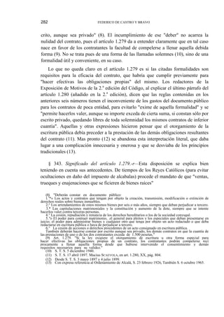 282

FEDERICO DE CASTRO Y BRAVO

crito, aunque sea privado" (8). El incumplimiento de ese "deber" no acarrea la
nulidad del contrato, pues el artículo 1.279 da a entender claramente que en tal caso
nace en favor de los contratantes la facultad de compelerse a llenar aquella debida
forma (9). No se trata pues de una forma de las llamadas solemnes (10), sino de una
formalidad útil y conveniente, en su caso.
Lo que no queda claro en el artículo 1.279 es si las citadas formalidades son
requisitos para la eficacia del contrato, que habría que cumplir previamente para
"hacer efectivas las obligaciones propias" del mismo. Los redactores de la
Exposición de Motivos de la 2.a edición del Código, al explicar el último párrafo del
artículo 1.280 (añadido en la 2.a edición), dicen que las reglas contenidas en los
anteriores seis números tienen el inconveniente de los gastos del documento.público
para los contratos de poca entidad, para evitarlo "exime de aquella formalidad" y se
"permite hacerlos valer, aunque su importe exceda de cierta suma, si constan sólo por
escrito privado, quedando libres de toda solemnidad los mismos contratos de inferior
cuantía". Aquellas y otras expresiones hicieron pensar que el otorgamiento de la
escritura pública debía preceder a la prestación de las demás obligaciones resultantes
del contrato (11). Mas pronto (12) se abandona esta interpretación literal, que daba
lugar a una complicación innecesaria y onerosa y que se desviaba de los principios
tradicionales (13).
§ 343. Significado del artículo 1.279.-r—Esta disposición se explica bien
teniendo en cuenta sus antecedentes. De tiempos de los Reyes Católicos (para evitar
ocultaciones en daño del impuesto de alcabalas) procede el mandato de que "ventas,
trueques y enajenaciones que se ficieren de bienes raíces"
(8) "Deberán constar en documento público:
l.1*» Los actos y contratos que tengan por objeto la creación, transmisión, modificación o extinción de
derechos reales sobre bienes inmuebles.
2;° Los arrendamientos de estos mismos bienes por seis o más años, siempre que deban perjudicar a tercero.
3.* Las capitulaciones matrimoniales y la constitución y aumento de la dote, siempre que se intente
hacerlos valer contra terceras personas.
4.° La cesión, repudiación y renuncia de los derechos hereditarios o los de la sociedad conyugal.
5."o El poder para contraer matrimonio, .el general para pleitos y los especiales que deban presentarse en
juicio; el poder para administrar bienes y cualquier otro que tenga por objeto un acto redactado o que deba
redactarse en escritura pública o haya de perjudicar a tercero.
6.° La cesión de acciones o derechos procedentes de un acto consignado en escritura pública.
También deberán hacerse constar por escrito aunque sea privado, los demás contratos en que la cuantía de
las prestaciones de uno o de los dos contratantes exceda de 1.500 pesetas."
(9) Art. 1.279. "Si la ley exigiere el otorgamiento de escritura u otra forma especial para
hacer efectivas las obligaciones propias de un contrato, los contratantes podrán compelerse recí
procamente a llenar aquella forma desde que hubiese intervenido el consentimiento y demás
requisitos necesarios para su validez."
(10) S. T. S. 5 diciembre 1940.
(11) S. T. S. 17 abril 1897. Mucius SCAEVOLA, en art. 1.280, XX, pág. 804.
(12) Desde S. T. S. 3 mayo 1897 y 4 julio 1899.
(13) Con expresa referencia al Ordenamiento de Alcalá, S. 23 febrero 1926r También S. 6 octubre 1965.

 