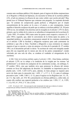 LA INDEPENDIZACION DE LA RELACIÓN NECOCIAL

283

consten ante escribano público (14); después, para el ingreso de dichas enajenaciones
en el Registro u Oficina de hipotecas, era necesaria la forma de la escritura pública
(15). ¿Cuál era entonces la eficacia de una venta verbal o por escrito privado? Muy
pronto tuvo el Tribunal Supremo que contestar esta pregunta. La responde diciendo
que: "el contrato de compraventa queda perfecto y obligatorio por el simple
consentimiento de las partes en la cosa y el precio, y, por consiguiente, tienen
aquéllas el derecho recíproco de pedir que se reduzca a escritura pública" (S. 30 junio
1854 en rec. de nulidad). Esta doctrina será la recogida en el artículo 1.279. Es decir,
primero, que la validez de la venta no se subordina al otorgamiento de la escritura (S.
7 julio 1883, 19 octubre 1901) tanto entre las partes como respecto a terceros (S. 1
julio 1901); segundo, que, dado lo conveniente de la forma (para las partes y la
seguridad jurídica), se considera consecuencia natural de los contratos enumerados
en el artículo 1.280 la facultad y obligación recíproca para cada contratante de
colaborar a que ella se llene. Facultad y obligación a cuya existencia no empece
siquiera el que se ejercite y exija sin atenerse a la letra de lo pactado (S. 27 octubre
1961; en el documento privado se decía: "la escritura de venta será otorgada cuando
para ello sea requerido por lo menos por dos de las partes compradoras"; siendo
solicitado por una sola de ellas, se condena al vendedor al otorgamiento de la
escritura).
§ 244. Valor de la forma debida según el artículo 1.280.—Esta forma, conforme
al artículo 1.279, no se rebaja a la condición de la exigida por las normas "ad
probationem" y en interés de cualquiera de los contratantes (comp., sin embargo, S.
27 octubre 1961), sino que también sirve para potenciar la eficacia del mismo
contrato en favor del adquirente de derechos. Es indudable su importancia para la
prueba (arts. 1.218, 1.225-1.227); pero, además, la tiene porque se requiere para
servir de título para la ejecución (art. 1.429, 1.° y 2.*, L. E. C), para el embargo
preventivo (arts. 1.400, 1.401 L. E. C), para el ingreso en los Registros (art. 3 L. H.,
art. 3 L. hip. mob., art. 8 R. M.), presentación en oficinas públicas y, sobre todo, en
cuanto ella confiere una especial prelación a los créditos (art. 1.924, 3.°, A, 1.929,
1.°, Ce; 913, 4.°, 914, 2.° C. de c.) (16).
§ 345. El artículo 1.667.—Este precepto ha sido interpretado de modo que evidencia el carácter
excepcional que atribuye la doctrina al requisito de forma en el contrato. Estada Novísima Rec, 10, 12, 14.
(15) Novísima Rec., 10, 16, 1-4.
(16) Además, cuando una venta se hace en escritura pública, "el otorgamiento de ésta equivaldrá a la
entrega de la cosa objeto del contrato, si de la misma escritura no resultare o se dedujere claramente lo
contrario" (art. 1.462, par. 2).

 