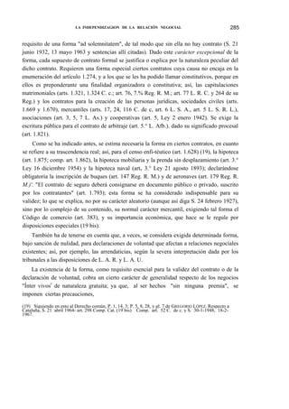 LA INDEPENDIZAGION DE LA RELACIÓN NEGOCIAL

285

requisito de una forma "ad solemnitatem", de tal modo que sin ella no hay contrato (S. 21
junio 1932, 13 mayo 1963 y sentencias allí citadas). Dado este carácter excepcional de la
forma, cada supuesto de contrato formal se justifica o explica por la naturaleza peculiar del
dicho contrato. Requieren una forma especial ciertos contratos cuya causa no encaja en la
enumeración del artículo 1.274, y a los que se les ha podido llamar constitutivos, porque en
ellos es preponderante una finalidad organizadora o constitutiva; así, las capitulaciones
matrimoniales (arts. 1.321, 1.324 C. c.; art. 76, 7.% Reg. R. M.; art. 77 L. R. C. y 264 de su
Reg.) y los contratos para la creación de las personas jurídicas, sociedades civiles (arts.
1.669 y 1.670), mercantiles (arts. 17, 24, 116 C. de c, art. 6 L. S. A., art. 5 L. S. R. L.),
asociaciones (art. 3, 5, 7 L. As.) y cooperativas (art. 5, Ley 2 enero 1942). Se exige la
escritura pública para el contrato de arbitraje (art. 5.° L. Afb.). dado su significado procesal
(art. 1.821).
Como se ha indicado antes, se estima necesaria la forma en ciertos contratos, en cuanto
se refiere a su trascendencia real; así, para el censo enfi-téutico (art. 1.628) (19), la hipoteca
(art. 1.875; comp. art. 1.862), la hipoteca mobiliaria y la prenda sin desplazamiento (art. 3.°
Ley 16 diciembre 1954) y la hipoteca naval (artv 3.° Ley 21 agosto 1893); declarándose
obligatoria la inscripción de buques (art. 147 Reg. R. M.) y de aeronaves (art. 179 Reg. R.
M.)'. "El contrato de seguro deberá consignarse en documento público o privado, suscrito
por los contratantes" (art. 1.793); esta forma se ha considerado indispensable para su
validez; lo que se explica, no por su carácter aleatorio (aunque así diga S. 24 febrero 1927),
sino por lo complejo de su contenido, su normal carácter mercantil, exigiendo tal forma el
Código de comercio (art. 383), y su importancia económica, que hace se le regule por
disposiciones especiales (19 bis).
También ha de tenerse en cuenta que, a veces, se considera exigida determinada forma,
bajo sanción de nulidad, para declaraciones de voluntad que afectan a relaciones negocíales
existentes; así, por ejemplo, las arrendaticias, según la severa interpretación dada por los
tribunales a las disposiciones de L. A. R. y L. A. U.
La existencia de la forma, como requisito esencial para la validez del contrato o de la
declaración de voluntad, cobra un cierto carácter de generalidad respecto de los negocios
"Ínter vivosr de naturaleza gratuita; ya que, al ser hechos "sin ninguna premia", se
imponen ciertas precauciones,
(19) Siguiendo en esto al Derecho común, P. 1, 14, 3; P. 5, 8, 28, y gl. 7 de GREGORIO LÓPEZ. Respecto a
Cataluña, S. 21 abril 1964- art. 298 Comp. Cat. (19 bis) Comp. art. 52 C. de c. y S. 30-1-1948, 18-21967.

 
