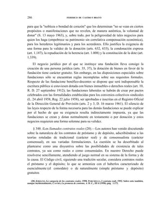 286

FEDERICO DE CASTRO Y BRAVO

para que la "nobleza o bondad de corazón" que los determinan "no se vean en ciertos
propósitos o manifestaciones que no revelen, de manera auténtica, la voluntad de
donar" (S. 13 mayo 1963), y, sobre todo, por la peligrosidad de tales negocios para
quien los haga (empobrece su patrimonio sin correlativa compensación económica),
para los herederos legitimarios y para los acreedores. Ello justifica la exigencia de
una forma para la validez de la donación (arts. 632, 633), la condonación expresa
(art. 1.187), la repudiación de la herencia (art. 1.008) y la constitución de la dote (art.
1.339).
El negocio jurídico por el que se instituye una fundación lleva consigo la
creación de una persona jurídica (arts. 35, 37), la dotación de bienes en favor de la
fundación tiene carácter gratuito. Sin embargo, en las disposiciones especiales sobre
fundaciones sólo se encuentran reglas incompletas sobre sus requisitos formales.
Respecto de las fundacione benéfico-docentes se dispone que será indispensable la
escritura pública si estuviesen dotada con bienes inmuebles o derechos reales (art. 10,
R. D. 27 septiembre 1912); las fundaciones laborales se habrán de crear por pactos
celebrados con las formalidades establecidas para los convenios colectivos sindicales
(L. 24 abril 1958, Reg. 22 julio 1958), ser aprobadas e inscritas en el Registro Oficial
de la Dirección General de Previsión (arts. 2 y 3, D. 16 marzo 1961). El silencio de
las leyes respecto de la forma necesaria para las demás fundaciones se puede explicar
por el hecho de que su exigencia resulta indirectamente impuesta, ya que las
fundaciones se crean y dotan normalmente en testamento o por donación y estos
negocios requieren una forma solemne para su validez.
§ 348. iLos llamados contratos reales (20).—Los autores han venido discutiendo
sobre la naturaleza de los contratos de préstamo y de depósito, adscribiéndose a las
teorías rotuladas de tradicional (carácter real) y de consensualista (carácter
consensual), en sus variadas formulaciones. La cuestión se ha desorbitado al
plantearse como una disyuntiva sobre las posibilidades de existencia de tales
contratos, ya sea como reales o como consensúales. En nuestro Derecho puede
resolverse sencillamente, atendiendo al juego normal en su sistema de la forma y de
la causa. El Código civil, siguiendo una tradición secular, considera contratos reales
el préstamo y el depósito; lo que se armoniza con el haberlos caracterizado de
esencialmente (el comodato) o de naturalmente (simple préstamo y depósito)
gratuitos
i

t

(20) JORDANO, La categoría de los contratos reales, 1958. FORCHIELLI, I contrata reali, 1952. Sobre esto también,
aunque incidentalmente, CASTRO, La promesa de contrato, A. D. C„ III 4 (1950), pág. 1.172.

 