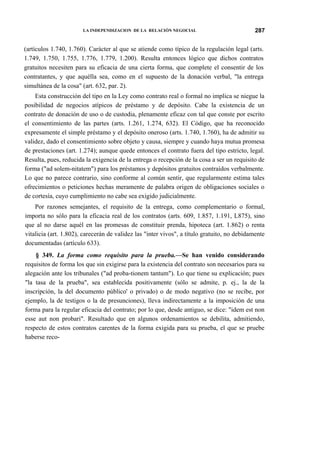 LA INDEPENDIZACION DE LA RELACIÓN NEGOCIAL

287

(artículos 1.740, 1.760). Carácter al que se atiende como típico de la regulación legal (arts.
1.749, 1.750, 1.755, 1.776, 1.779, 1.200). Resulta entonces lógico que dichos contratos
gratuitos necesiten para su eficacia de una cierta forma, que complete el consentir de los
contratantes, y que aquélla sea, como en el supuesto de la donación verbal, "la entrega
simultánea de la cosa" (art. 632, par. 2).
Esta construcción del tipo en la Ley como contrato real o formal no implica se niegue la
posibilidad de negocios atípicos de préstamo y de depósito. Cabe la existencia de un
contrato de donación de uso o de custodia, plenamente eficaz con tal que conste por escrito
el consentimiento de las partes (arts. 1.261, 1.274, 632). El Código, que ha reconocido
expresamente el simple préstamo y el depósito oneroso (arts. 1.740, 1.760), ha de admitir su
validez, dado el consentimiento sobre objeto y causa, siempre y cuando haya mutua promesa
de prestaciones (art. 1.274); aunque quede entonces el contrato fuera del tipo estricto, legal.
Resulta, pues, reducida la exigencia de la entrega o recepción de la cosa a ser un requisito de
forma ("ad solem-nitatem") para los préstamos y depósitos gratuitos contraídos verbalmente.
Lo que no parece contrario, sino conforme al común sentir, que regularmente estima tales
ofrecimientos o peticiones hechas meramente de palabra origen de obligaciones sociales o
de cortesía, cuyo cumplimiento no cabe sea exigido judicialmente.
Por razones semejantes, el requisito de la entrega, como complementario o formal,
importa no sólo para la eficacia real de los contratos (arts. 609, 1.857, 1.191, L875), sino
que al no darse aquél en las promesas de constituir prenda, hipoteca (art. 1.862) o renta
vitalicia (art. 1.802), carecerán de validez las "inter vivos", a título gratuito, no debidamente
documentadas (artículo 633).
§ 349. La forma como requisito para la prueba.—Se han venido considerando
requisitos de forma los que sin exigirse para la existencia del contrato son necesarios para su
alegación ante los tribunales ("ad proba-tionem tantum"). Lo que tiene su explicación; pues
"la tasa de la prueba", sea establecida positivamente (sólo se admite, p. ej., la de la
inscripción, la del documento público' o privado) o de modo negativo (no se recibe, por
ejemplo, la de testigos o la de presunciones), lleva indirectamente a la imposición de una
forma para la regular eficacia del contrato; por lo que, desde antiguo, se dice: "idem est non
esse aut non probari". Resultado que en algunos ordenamientos se debilita, admitiendo,
respecto de estos contratos carentes de la forma exigida para su prueba, el que se pruebe
haberse reco-

 