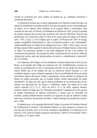 288

FEDERICO DE CASTRO Y BRAVO

nocido su existencia por otros medios de prueba (p. ej., mediante confesión o
juramento decisorio).
La libertad de formas que se fuera imponiendo en el Derecho común llevaba a la
admisión ilimitada de la prueba testifical. Este tipo de prueba cae en el descrédito por
su abuso, al no saberse cómo rechazar la de testigos falsos o sobornados. Para
remedio de este mal, en Francia, la Ordenanza de Moulin de 1667 excluye la prueba
de testigos respecto de los actos que excediesen del valor de 100 libras. Tasa de esta
prueba que, con variaciones sobre el valor de los actos, pasa al Código civil francés
(arts. 1.341 y sigs.) y a los Códigos que le siguen. El Proyecto de 1851 la recoge,
aunque otorgándole abiertamente el valor de requisito positivo o de "solemnidad",
imprescindible para la validez de las obligaciones (arts. 1.002, 1.220 y sigs.). La Ley
de Bases parece haber seguido la misma dirección que el Código francés, al decir que
se fijará "un máximum, pasado el cual toda obligación de dar o de restituir, de
constitución de derechos, de arriendo de obras o de prestación de servicios, habrá de
constar por escrito, para que pueda pedirse en juicio su cumplimiento o ejecución"
(B. 19, al final).
Los redactores del Código civil no atendieron a dichas instrucciones de la Ley de
Bases, ni al ejemplo del Código de comercio (art. 51). Probablemente, tuvieron en
cuenta la consideración de que el documento privado era un medio de prueba no
menos falible que el de testigos (lo que ya observara García Goyena) y a los
resultados injustos a que se llegaría negando al Juez la posibilidad de tener en cuenta
testimonios dignos del mayor crédito; seguramente vieron también lo peligroso de
alterar las reglas procesales que en España habían venido funcionando de modo
satisfactorio. Se deja, por ello, que la fuerza probatoria de las declaraciones de los
testigos sea apreciada por los Jueces y Tribunales, según "las reglas de la sana
crítica" (artículo 317 L. E. C. 1855, art. 659 L. E. C. de 1881, vigente). Prudentemente, añade el Código que los Tribunales procederán "cuidando de evitar que por
la simple coincidencia de algunos testimonios, a menos que su veracidad sea
evidente, queden definitivamente resueltos los negocios en que de ordinario suelen
intervenir escrituras, documentos privados o algún principio de prueba por escrito"
(art. 1.248).
El añadido que, en la segunda edición del Código, le pusiera la Comisión General
de Codificación al artículo 1.280 (párrafo último), no tiene tampoco el alcance de
una tasa de la prueba, pues se le ha de considerar subordinado a lo dispuesto en el
artículo 1.279, como los demás supuestos del artículo 1.280 (S. 29 noviembre 1950 y
allí citadas, S. 12 marzo 1960,

 