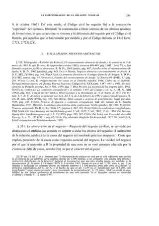 LA INDEPENDIZACION DE LA RELACIÓN NEGOCIAL

289

S. 6 octubre 1965). De' esta modo, el Código civil ha seguido fiel a la concepción
"espiritual" del contrato, liberando 'la contratación a título oneroso de los últimos residuos
de formalismo; lo que caracteriza su sistema y lo diferencia del seguido por el Código civil
francés, por aquellos que le han tomado por modelo y por el Código italiano de 1942 (arts.
2.721, 2.725) (21).
2.

LOS LLAMADOS NEGOCIOS ABSTRACTOS

§ 350. Bibliografía.—ESCRIBA DE ROMANÍ, El reconocimiento abstracto de deuda y la sentencia de 8 de
marzo de 1965, R. crit. D. inm., 41 (septiembre-octubre 1965), números 448-449, pág. 1.045. LÓPEZ VILA, LOS
llamados negocios jurídicos abstractos, R. D. Pr., 1965 (junio), pág. 487; Estudio sobre el reconocimiento de
deuda, R. D. Pr., 1965 (octubre), pág. 845. DE LOS Mozos, Negocio abstracto y reconocimiento de deuda, A.
D. C, XIX, 2 (1966), pág. 369. RIERA AISA, La promesa abstracta en el antiguo Derecho de Aragón, R. D. Pr.,
26 (1942, enero), pág. 43. SANAHUJA, Estudio del reconocimiento de deuda, La Notaría 80 (1945), 3.°, pág.
204. NÚÑEZ LAGOS, El enriquecimiento sin causa en el Derecho español, 1934; Cobro de lo indebido.
Enriquecimiento injusto, en Quintus Mucius Scaevola, Código civil, XXX (arts. 1.887-1.901), 1961; Reconocimiento de Derecho privado, Re D. Not., 1959, pág. 7. DÍEZ PICAZO, La doctrina de los propios actos, 1962.
GONZÁLEZ ENRÍQUEZ, La confesión extrajudicial y el artículo 1.407 del Código civil, A. A. M. N., XIII
(1962), pág. 461. VALLET DE GOYTISOLO, Observaciones a la Resolución de 11 de marzo de 1957 ("B. O."
núm. 131, de 17 de mayo) en relación con la S. del T. S. de 2 de febrero de 1951 y otras consideraciones, R.
crit. D. inm., XXX (1957), pág. 477. ASCARELLI, Titoli causali e negozio di accertamento, Saggi guri-dici,
1949, pág. 447. FURNO, Negocio de fijación y confesión extrajudicial, trad. del italiano de L. Sancho
Mendizábal, 1957. MESSINA, Contributo alia dottrina della confessione, Scritti giuridici, III, 1948. MASSIDA,
Promese unilaterale, Ri. D. C, X (1964), 2.*; páginas 1, 247, 301. PANUCCHIO, La confessione stragiudiziale,
1960 BAHR, Die Aner-kennung ais Verpflichtungsgrund, 1.a ed., 1855; 2.a ed., 1867; 3.a ed., 1894; Zur Verstandigung über Anerkennungsvertrag, J. J., 2 (1858), págs. 283, 367. COHN, Zur Lehre von Wesen der abstrakte
Vertrag, A. c. Pr., 135 (1931), pág. 67. HECK, Das abstrakte dingliche Rechtsgeschaft, 1937. KLINGMÜLLER,
SchulJversprechen und Schuldanerkennis, 1903.

§ 351. La abstracción en el negocio.—Respecto del negocio jurídico, se entiende por
abstracción el artificio que consiste en separar o aislar los efectos del negocio (el nacimiento
de la relación jurídica) de la causa del negocio (el resultado práctico propuesto). Corte que
implica prescindir de la causa como requisito esencial del negocio. La validez del negocio
por el que A transmite a B la propiedad de una cosa no se verá entonces afectada por la
existencia (falta de causa, simulación) ni por el carácter del negocio
(21) El art. 51 del C. de c. dispone que "la declaración de testigos no será por sí sola suficiente para probar
la existencia de un contrato cuya cuantía exceda de 1.500 pesetas, a no concurrir con alguna otra prueba";
restricción dulcificada en la práctica" judicial al reconocerse que esa otra prueba puede ser también la de
presunciones (S. 14 enero y 14 mayo 1907). S. 6 octubre 1965, insiste en que el art. 1.280, núm. 6, par. 2, no
origina la ineficacia del contrato escrito de importe superior a 1.500 pesetas; pues ello sería desconocer "el
principio espiritualista del O. de A. y el hecho de que el art. 1.279 no es modificado por el 1.280, sino
completado "como insistentemente viene insistiendo la jurisprudencia". S. 19 junio 1964, recuerda la posibilidad de dar fuerza probatoria al testimonio de una sola persona "si el Juzgador estima su veracidad
evidente"; citando S. 12 marzo 1961.

 
