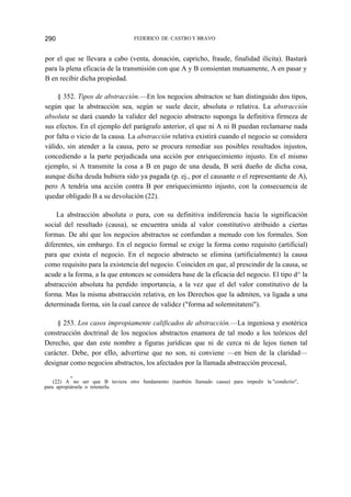 FEDERICO DE CASTRO Y BRAVO

290

por el que se llevara a cabo (venta, donación, capricho, fraude, finalidad ilícita). Bastará
para la plena eficacia de la transmisión con que A y B consientan mutuamente, A en pasar y
B en recibir dicha propiedad.
§ 352. Tipos de abstracción.—En los negocios abstractos se han distinguido dos tipos,
según que la abstracción sea, según se suele decir, absoluta o relativa. La abstracción
absoluta se dará cuando la validez del negocio abstracto suponga la definitiva firmeza de
sus efectos. En el ejemplo del parágrafo anterior, el que ni A ni B puedan reclamarse nada
por falta o vicio de la causa. La abstracción relativa existirá cuando el negocio se considera
válido, sin atender a la causa, pero se procura remediar sus posibles resultados injustos,
concediendo a la parte perjudicada una acción por enriquecimiento injusto. En el mismo
ejemplo, si A transmite la cosa a B en pago de una deuda, B será dueño de dicha cosa,
aunque dicha deuda hubiera sido ya pagada (p. ej., por el causante o el representante de A),
pero A tendría una acción contra B por enriquecimiento injusto, con la consecuencia de
quedar obligado B a su devolución (22).
La abstracción absoluta o pura, con su definitiva indiferencia hacia la significación
social del resultado (causa), se encuentra unida al valor constitutivo atribuido a ciertas
formas. De ahí que los negocios abstractos se confundan a menudo con los formales. Son
diferentes, sin embargo. En el negocio formal se exige la forma como requisito (artificial)
para que exista el negocio. En el negocio abstracto se elimina (artificialmente) la causa
como requisito para la existencia del negocio. Coinciden en que, al prescindir de la causa, se
acude a la forma, a la que entonces se considera base de la eficacia del negocio. El tipo d^ la
abstracción absoluta ha perdido importancia, a la vez que el del valor constitutivo de la
forma. Mas la misma abstracción relativa, en los Derechos que la admiten, va ligada a una
determinada forma, sin la cual carece de validez ("forma ad solemnitateni").
§ 253. Los casos impropiamente calificados de abstracción.—La ingeniosa y esotérica
construcción doctrinal de los negocios abstractos enamora de tal modo a los teóricos del
Derecho, que dan este nombre a figuras jurídicas que ni de cerca ni de lejos tienen tal
carácter. Debe, por ello, advertirse que no son, ni conviene —en bien de la claridad—
designar como negocios abstractos, los afectados por la llamada abstracción procesal,
■4

(22) A no ser que B tuviera otro fundamento (también llamado causa) para impedir la "condictio",
para apropiársela o retenerla.

 