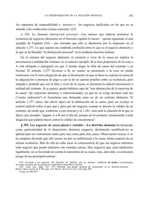 LA INDEPENDIZACION DE LA RELACIÓN NEGOCIAL

291

los supuestos de inoponibilidad a terceros y los negocios tipificados en los que no se
atiende a las condiciones (causa concreta) (23).
§ 354. La llamada abstracción procesal.—Los autores que todavía sostienen la
existencia de negocios abstractos en el Derecho español lo hacen —quizás siguiendo el mal
ejemplo de Capitant (24)— por entender que ella se demuestra por lo dispuesto en el
artículo 1.277. Lo que supone una indebida confusión entre lo que es el negocio abstracto y
lo que se ha llamado "la abstracción procesal" en la moderna doctrina italiana.
En el sistema del negocio abstracto, la carencia o vicio de la causa no implica la
inexistencia o nulidad del contrato; en el anterior ejemplo, B se hizo propietario de la cosa o
A está obligado a entregarla sin que A pueda alegar la falta de causa del contrato o su
ilicitud. El artículo 1.277 favorece a B, en cuanto su pretensión a la cosa no puede
rechazarse con la mera alegación de que el documento en que se basa no expresa la causa de
la adquisición o promesa de pago o con la de no aportar pruebas sobre su existencia; pero
alegada y probada que sea la falta o vicio de la causa, se declarará la radical inexistencia o
nulidad del contrato. Si se quiere, puede hablarse aquí de "una abstracción de la mención de
la causa" (de expresión abstracta o indiscriminada), ya que no se exige declarar cuál sea
("cautio indiscreta") al formularse una demanda; pero no de un contrato abstracto. El
artículo 1.277 carece del efecto típico de la abstracción de la causa, pues no excluye el
control judicial sobre el por qué y para qué del negocio, cuando se discute la validez de un
contrato; de modo que, conforme a este artículo y al 1.261, será nula la cláusula en la que se
dijere, por ejemplo, "pagará A a B mil el día tal, porque así lo promete, renunciando a toda
alegación que pudiera hacer contra la validez de esta promesa".
§ 355. Los negocios de causa plural o variable.—La doctrina alemana ha destacado
como particularidad de la disposición abstracta (negocio, declaración modificativa) su
aptitud para ser instrumento tanto para una como para otra causa. Observación exacta, si se
la completa diciendo que ello ocurre así por su indiferencia a la causa, hasta respecto de su
misma existencia. Mas de ella no cabe sacar la consecuencia de que sea negocio abstracto
todo negocio que pueda utilizarse con variadas causas. Hay negocios que, para tipificarlos
legalmente, no se ha tenido en cuenta la naturaleza de su causa, sino, ante todo, su estructura
(juego de las principales presta^
(23) Se alude a los negocios del Derecho de familia, que no admiten condición ni modo, y al testamento,
en el que se tienen por no puestas las condiciones imposibles o ilícitas.
(24) Trad. esp., págs. 347, 379. Doctrina que puede tacharse de minoritaria en la doctrina francesa,
RIPERT, BOULANGER, II, § 305, pág. 123. MARTY, RAYNAUD, II, § 193, pág. 174.
Comp. §§ 290-293.

 