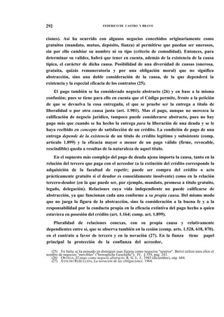 292

FEDERICO DE CASTRO Y BRAVO

ciones). Así ha ocurrido con algunos negocios concebidos originariamente como
gratuitos (mandato, mutuo, depósito, fianza) al permitirse que puedan ser onerosos,
sin por ello cambiar su nombre ni su tipo (criterio de comodidad). Entonces, para
determinar su validez, habrá que tener en cuenta, además de la existencia de la causa
típica, el carácter de dicha causa. Posibilidad de una diversidad de causas (onerosa,
gratuita, quizás remuneratoria y por una obligación moral) que no significa
abstracción, sino una doble consideración de la causa, de la que dependerá la
existencia y la especial eficacia de los contratos (25).
£1 pago también se ha considerado negocio abstracto (26) y en base a la misma
confusión; pues se tiene para ello en cuenta que el Código permite, frente a la petición
de que se devuelva la cosa entregada, el que se pruebe ser la entrega a título de
liberalidad o por otra causa justa (art. 1.901). Mas el pago, aunque no merezca la
calificación de negocio jurídico, tampoco puede considerarse abstracto, pues no hay
pago más que cuando se ha hecho la entrega para la liberación de una deuda y se le
haya recibido en concepto de satisfacción de un crédito. La condición de pago de una
entrega depende de la existencia de un título de crédito legítimo y subsistente (comp.
artículo 1.899) y la eficacia mayor o menor de un pago válido (firme, revocable,
rescindible) queda a resultas de la naturaleza de aquel título.
En el supuesto más complejo del pago de deuda ajena importa la causa, tanto en la
relación del tercero que paga con el acreedor (a la extinción del crédito corresponde la
adquisición de la facultad de repetir; puede ser compra del crédito o acto
prácticamente gratuito si el deudor es conocidamente insolvente) como en la relación
tercero-deudor (en la que puede ser, por ejemplo, mandato, promesa a título gratuito,
legado, delegación). Relaciones cuya vida independiente no puede calificarse de
abstracción, ya que funcionan cada una conforme a su propia causa. Del mismo modo
que no juega la figura de la abstracción, sino la consideración a la buena fe y a la
responsabilidad por la conducta propia en la eficacia extintiva del pago hecho a quien
estuviera en posesión del crédito (art. 1.164; comp. art. 1.899).
Pluralidad de relaciones conexas, con su propia causa y relativamente
dependientes entre sí, que se observa también en la cesión (comp. arts. 1.528, 618, 870).
en el contrato a favor de tercero y en la novación (27). En la fianza tiene papel
principal la protección de la confianza del acreedor,
(25) En Italia se ha pensado en distinguir esas figuras como negocios "neutros". BRINZ utilizó para ellos el
nombre de negocios "movibles" ("bewegliche Geschafte"), IV, § 559, pág. 243.
(26) ORTEGA, El pago como negocio abstracto, R. G. L. J., 1945 (diciembre), oág. 684.
(27) SANCHO REBULLIDA, La novación de las obligaciones, 1964.

 