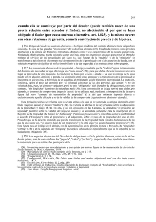 LA INDEPENDIZACION DE LA RELACIÓN NEGOCIAL

293

cuando ella se constituye por parte del deudor (puede también nacer de una
previa relación entre acreedor y fiador), no afectándole el por qué se haya
obligado el fiador (por causa onerosa o lucrativa, art. 1.823), y lo mismo ocurre
con otras relaciones de garantía, como la constitución de prenda y de hipoteca.
§ 356. Origen del moderno contrato abstracto.—La figura moderna del contrato abstracto tiene origen bien
conocido. Es una de las grandes "invenciones" de la doctrina alemana (28). Ensalzada primero como preclara
aportación a la ciencia del Derecho; reprochada después como vicio característico de la escuela pandectista.
Ponderada objetivamente, puede valorarse como uno más, entre sus ingeniosos ensayos para poner el Derecho
romano al servicio de las necesidades del siglo xx. Las figuras de la "traditio" y de la "stipulatio" se
transforman a tal efecto en el contrato real de transmisión de la propiedad y en el de asunción de deuda, con el
señalado propósito de facilitar el tráfico inmobiliario y de dar seguridad a las transacciones sobre pagarés.
§ 357. La transmisión abstracta de la propiedad.—Savigny enseñaba que la "traditio" opera la transmisión
del dominio sin necesidad de que ella tenga una "iusta causa" (29); para que dicha eficacia transmisiva tuviera
lugar se precisaba de otro requisito. La tradición no basta por sí sola —añade— ya que la entrega de la cosa
puede ser en alquiler, depósito o prenda. La distinción entre estas entregas y la transmisora de la propiedad se
encuentra en que en ésta, a diferencia de en aquéllas, el propietario quiere transmitir la propiedad. La tradición,
concluye, opera el paso del dominio por "la voluntad concorde de las dos personas que actúan" y no sin
voluntad; hay, pues, un contrato verdadero, pero no uno "obligatorio" (del Derecho de obligaciones), sino otro
contrato, "ein dinglicher" (contrato de naturaleza real) (30). Esta construcción es la que servirá para aislar, por
ejemplo, el contrato de compraventa (negocio causal) de su eficacia real, mediante la interposición de la nueva
figura del paro "contrato de transmisión de propiedad" (31); del que entonces depende directa y
exclusivamente aquella eficacia y no de la validez de la compraventa (siguiendo con el mismo ejemplo).
Esta dirección teórica se refuerza con la severa crítica a la que se ve sometida la antigua distinción entre
título (negocio causal) y' modo ("traditio") (32). Su victoria se afirma en la Ley prusiana sobre la adquisición
de la propiedad (5 mayo 1872). En ella, y no sin oposición en las Cámaras, se abandona "el principio de
legalidad" (control sobre la validez del negocio causal) y se considera suficiente para la inscripción en el
Registro de la propiedad (de fincas) la "Auflassung" ("dimissio possessionis"), concebida como la conformidad
o acuerdo ("Einigung") entre el propietario y el adquirente, sobre el paso de la propiedad del uno al otro.
Proceder que se ha descrito diciendo que para la transmisión de la propiedad basta con dos declaraciones de las
que la una suene así, "yo quiero dejar de ser propietario" y la otra diga "yo quiero hacerme propietario" (33).
Esta figura pasa al Código civil alemán, con la denominación, en la primera lectura o Proyecto, de "dinglicher
Vertrag" (34) y en la segunda, de "Einigung" (acuerdo); señalándose especialmente que se le separaba de su
fundamento obligatorio (35).
§ 358. Los negocios abstractos del Derecho de obligaciones.—En la práctica alemana, como en la de los
demás países, eran de uso cotidiano los "pagarés", "vales" y "recibís" y, respecto de ellos, resultaba anacrónica
la resistencia que a su validez les ponía parte de la
(28) Invención mejor que descubrimiento y que quizás por eso no figure en la enumeración de Juristische
Entdeckungen, de DOLLE, separata, 1958.
(29) Recuérdese el antes citado ejemplo de la limosna, en § 315.
(30) Obligationenrecht, II, 78, págs. 256, 257 y N. (m).
(31) WINDSCHEID, I, § 171.
(32) Fundamental, HOFMANN, Die Lehre vom íitulus und modus adquirendi und von der iusta causa
traditionis, 1873.
(33) HEDEMANN, Fortschritte, II, 2, pág. 259.
(34) Este término, al traducirse, resulta imposible de distinguir respecto al "Realvertrag"; éste se refiere a
los contratos reales de la terminología común (préstamo y depósito).
(35) Von ihren Verpflichtungsgrund losgelóst wird.

 