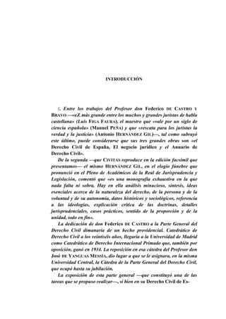 INTRODUCCIÓN

/. Entre los trabajos del Profesor don Federico DE CASTRO Y
BRAVO —«eZ más grande entre los muchos y grandes juristas de habla
castellana» (Luis FIGA FAURA), el maestro que «vale por un siglo de
ciencia española» (Manuel PEÑA) y que «rescata para los juristas la
verdad y la justicia» (Antonio HERNÁNDEZ GIL)—, tal como subrayó
este último, puede considerarse que sus tres grandes obras son «el
Derecho Civil de España, El negocio jurídico y el Anuario de
Derecho Civil».
De la segunda —que CIVITAS reproduce en la edición facsímil que
presentamos— el mismo HERNÁNDEZ GIL, en el elogio fúnebre que
pronunció en el Pleno de Académicos de la Real de Jurisprudencia y
Legislación, comentó que «es una monografía exhaustiva en la que
nada falta ni sobra. Hay en ella análisis minucioso, síntesis, ideas
esenciales acerca de la naturaleza del derecho, de la persona y de la
voluntad y de su autonomía, datos históricos y sociológicos, referencia
a las ideologías, explicación crítica de las doctrinas, detalles
jurisprudenciales, casos prácticos, sentido de la proporción y de la
unidad, todo en fin».
La dedicación de don Federico DE CASTRO a la Parte General del
Derecho Civil dimanaría de un hecho providencial. Catedrático de
Derecho Civil a los veintiséis años, llegaría a la Universidad de Madrid
como Catedrático de Derecho Internacional Primado que, también por
oposición, ganó en 1934. La reposición en esa cátedra del Profesor don
José DE YANGUAS MESSÍA, dio lugar a que se le asignara, en la misma
Universidad Central, la Cátedra de la Parte General del Derecho Civil,
que ocupó hasta su jubilación.
La exposición de esta parte general —que constituyó una de las
tareas que se propuso realizar—, si bien en su Derecho Civil de Es-

 