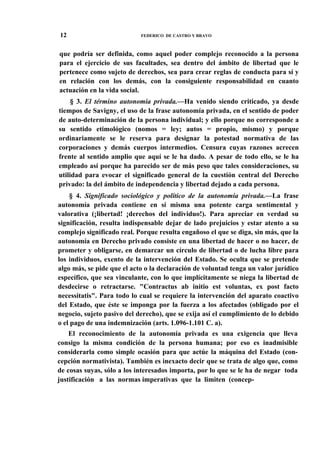 12

FEDERICO DE CASTRO Y BRAVO

que podría ser definida, como aquel poder complejo reconocido a la persona
para el ejercicio de sus facultades, sea dentro del ámbito de libertad que le
pertenece como sujeto de derechos, sea para crear reglas de conducta para sí y
en relación con los demás, con la consiguiente responsabilidad en cuanto
actuación en la vida social.
§ 3. El término autonomía privada.—Ha venido siendo criticado, ya desde
tiempos de Savigny, el uso de la frase autonomía privada, en el sentido de poder
de auto-determinación de la persona individual; y ello porque no corresponde a
su sentido etimológico (nomos = ley; autos = propio, mismo) y porque
ordinariamente se le reserva para designar la potestad normativa de las
corporaciones y demás cuerpos intermedios. Censura cuyas razones acrecen
frente al sentido amplio que aquí se le ha dado. A pesar de todo ello, se le ha
empleado así porque ha parecido ser de más peso que tales consideraciones, su
utilidad para evocar el significado general de la cuestión central del Derecho
privado: la del ámbito de independencia y libertad dejado a cada persona.
§ 4. Significado sociológico y político de la autonomía privada.—La frase
autonomía privada contiene en sí misma una potente carga sentimental y
valorativa (¡libertad! ¡derechos del individuo!). Para apreciar en verdad su
significación, resulta indispensable dejar de lado prejuicios y estar atento a su
complejo significado real. Porque resulta engañoso el que se diga, sin más, que la
autonomía en Derecho privado consiste en una libertad de hacer o no hacer, de
prometer y obligarse, en demarcar un círculo de libertad o de lucha libre para
los individuos, exento de la intervención del Estado. Se oculta que se pretende
algo más, se pide que el acto o la declaración de voluntad tenga un valor jurídico
específico, que sea vinculante, con lo que implícitamente se niega la libertad de
desdecirse o retractarse. "Contractus ab initio est voluntas, ex post facto
necessitatis". Para todo lo cual se requiere la intervención del aparato coactivo
del Estado, que éste se imponga por la fuerza a los afectados (obligado por el
negocio, sujeto pasivo del derecho), que se exija así el cumplimiento de lo debido
o el pago de una indemnización (arts. 1.096-1.101 C. a).
El reconocimiento de la autonomía privada es una exigencia que lleva
consigo la misma condición de la persona humana; por eso es inadmisible
considerarla como simple ocasión para que actúe la máquina del Estado (concepción normativista). También es inexacto decir que se trata de algo que, como
de cosas suyas, sólo a los interesados importa, por lo que se le ha de negar toda
justificación a las normas imperativas que la limiten (concep-

 