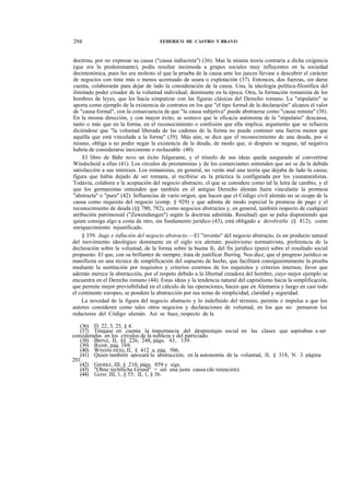 294

FEDERICO DE CASTRO Y BRAVO

doctrina, por no expresar su causa ("causa indiscreta") (36). Mas la misma teoría contraria a dicha exigencia
(que era la predominante), podía resultar incómoda a grupos sociales muy influyentes en la sociedad
decimonónica, pues les era molesto el que la prueba de la causa ante los jueces llevase a descubrir el carácter
de negocios con tinte más o menos acentuado de usura o explotación (37). Entonces, dos fuerzas, sin darse
cuenta, colaborarán para dejar de lado la consideración de la causa. Una, la ideología política-filosófica del
ilimitado poder creador de la voluntad individual, dominante en la época. Otra, la formación romanista de los
hombres de leyes, que les hacía simpatizar con las figuras clásicas del Derecho romano. La "stipulatio" se
aporta como ejemplo de la existencia de contratos en los que "el tipo formal de la declaración" alcanza el valor
de "causa formal", con la consecuencia de que "la causa subjetiva" puede abstraerse como "causa remota" (38).
En la misma dirección, y con mayor éxito, se sostuvo que le eficacia autónoma de la "stipulatio" descansa,
tanto o más que en la forma, en el reconocimiento o confesión que ella implica; argumento que se refuerza
diciéndose que "la voluntad liberada de las cadenas de la forma no puede contener una fuerza menor que
aquélla que está vinculada a la forma" (39). Más aún, se dice que el reconocimiento de una deuda, por sí
mismo, obliga a no poder negar la existencia de la deuda; de modo que, si después se negase, tal negativa
habría de considerarse inexistente o rechazable (40).
El libro de Báhr tuvo un éxito fulgurante, y el triunfo de sus ideas queda asegurado al convertirse
Windscheid a ellas (41). Los círculos de prestamistas y de los comerciantes entienden que así se da la debida
satisfacción a sus intereses. Los romanistas, en general, no verán mal una teoría que dejaba de lado la causa;
figura que había dejado de ser romana, al recibirse en la práctica la configurada por los yusnaturalistas.
Todavía, colabora a la aceptación del negocio abstracto, el que se considere como tal la letra de cambio, y el
que los germanistas entienden que también en el antiguo Derecho alemán fuera vinculante la promesa
"abstracta" o "pura" (42). Influencias de vario origen, que hacen que el Código civil alemán no se ocupe de la
causa como requisito del negocio (comp. § 929) y que admita de modo especial la promesa de pago y el
reconocimiento de deuda (§§ 780, 782), como negocios abstractos y, en general, también respecto de cualquier
atribución patrimonial ("Zuwendungen") según la doctrina admitida. Resultad) que se palia disponiendo que
quien consiga algo a costa de otro, sin fundamento jurídico (43), está obligado a devolverlo (§ 812), como
enriquecimiento injustificado.
§ 359. Auge e inflación del negocio abstracto.—El "invento" del negocio abstracto, és un producto natural
del movimiento ideológico dominante en el siglo xix alemán; positivismo normativista, preferencia de la
declaración sobre la voluntad, de la forma sobre la buena fe, del fin jurídico (puro) sobre el resultado social
propuesto. El que, con su brillantez de siempre, trata de justificar Jhering. Nos dice, que el progreso jurídico se
manifiesta en una técnica de simplificación del supuesto de hecho, que facilitará consiguientemente la prueba
mediante la sustitución por requisitos y criterios externos de los requisitos y criterios internos; favor que
además merece la abstracción, por el respeto debido a la libertad creadora del hombre, cuyo mejor ejemplo se
encuentra en el Derecho romano (44). Estas ideas y la tendencia natural del capitalismo hacia la simplificación,
que permite mejor previsibilidad en el cálculo de las operaciones, hacen que en Alemania y luego en casi todo
el continente europeo, se pondere la abstracción por sus notas de simplicidad, claridad y seguridad.
La novedad de la figura del negocio abstracto y lo indefinido del término, permite e impulsa a que los
autores consideren como tales otros negocios y declaraciones de voluntad, en los que no pensaron los
redactores del Código alemán. Así se hace, respecto de la
(36) D. 22, 3, 25, § 4.
(37) Téngase en cuenta la importancia del desprestigio social en las clases que aspiraban a ser
consideradas en los círculos de la nobleza y del patriciado.
(38) BRINZ, II, §§ 226, 248, págs. 61, 139.
(39) BAHR, pág. 169.
(40) WINDSCHEID, II, § 412 a, pág. 506.
(41) Quien también apoyará la abstracción, en la autonomía de la voluntad, II, § 318, N. 3. página
201.
(42) GIERKE, III, § 210, págs. 859 y sigs.
(43) "Ohne rechtliche Grund" = sin una justa causa (de retención).
(44) Geist, III, 1, § 55; II, 1, § 36.

 