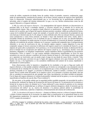 LA INDEPENDIZACION DE LA RELACIÓN NEGOCIAL

295

cesión de crédito, aceptación de deuda, letras de cambio, títulos al portador, renuncia, condonación, pago,
poder de representación, constitución de prenda y de la fianza. Incluso respecto de negocios bien tipificados,
como la transacción. Extensión indiscriminada que se vio favorecida por la generalizada confusión ya
advertida, sobre el empleo del término abstracción. La que, a su vez, facilita construcciones como las del
negocio fiduciario y el negocio indirecto.
§ 360. La crítica del negocio abstracto.—Los propugnadores del negocio abstracto no desconocieron su
principal falla, la de llevar a resultados injustos, y creyeron salvarla con el remedio de la acción por
enriquecimiento injusto. Mas, en seguida se pudo observar su insuficiencia. Téngase en cuenta, para ver el
alcance ole la cuestión, que la figura del negocio abstracto permite considerar válida una atribución de bienes,
a pesar de la nulidad del negocio causal; por ejemplo, el acuerdo sobre la transmisión de propiedad de una
cosa hará que el dominio pase de A a B, aunque la venta celebrada entre ellos sea nula por disenso, carencia de
causa (simulación) o causa ilícita (inmoral, en fraude) o haya sido declarada nula (error, miedo, dolo) o
rescindida (fraude de acreedores). Con el resultado de que el vendedor (en su caso, sus derecho-habientes,
legitimarios y acreedores) no podrá ejercitar la acción reivindicatoría ni la tercería de dominio; quedando así
reducido a la condición de acreedor .ordinario en el concurso o quiebra del comprador (por el enriquecimiento
obtenido) y, en caso de insolvencia de éste, sin derecho alguno respecto a quien adquiriese la cosa del
comprador, aunque el tercero conociese lo defectuoso del negocio causal (se le considera de buena fe, ya que
adquiere de quien sabe es propietario). En la promesa y en el reconocimiento de deuda, la abstracción lleva a
privar al deudor de sus excepciones por defectos del negocio causal (p. ej., inexistencia, ilicitud, vicios del
préstamo), obligando a su inmediato cumplimiento; aunque dejándose abierta la posibilidad de una posterior
reclamación ("solve et repete"). Lo que acarrea análogas consecuencias injustificadas, en favor de otros
acreedores (en caso de concurso o quiebra), del tercero carente de buena fe y del mismo acreedor (que podía
ser o aparentar ser insolvente), que así puede exigir el pago de una deuda de causa ilícita o inmoral. Tales
hechos han servido para convencer de que la figura del negocio abstracto sirve para fomentar los casos de
fraude a la Ley, a los legitimarios y a los acreedores (indiferencia del carácter de la causa), impidiendo o
dificultando el control jurídico.
Estas observaciones sobre la injusticia o iniquidad de los resultados a los que se llega por medio del
negocio abstracto, se han podido completar señalando que él mismo no corresponde a una concepción sana de
la autonomía de la voluntad (45). En efecto, en la enajenación que se lleva al Registro de la Propiedad o en la
promesa contenida en un "pagaré", se presume la abstracción, cuando lo normal y corriente es su carácter
causal. Para el común sentir del pueblo, no se enajena o grava, no se promete o reconoce una deuda, sino que
ello se considera la consecuencia de, por ejemplo, una venta, una donación o de haber recibido un préstamo.
Con la figura del negocio abstracto se violenta la presumible voluntad real de las partes y se crea un privilegio
injustificado en beneficio de una de ellas ("favor creditoris").
De otra parte, se ha podido señalar que la seguridad jurídica quedaba asegurada, sin necesidad de acudir a
la abstracción, mediante las figuras de la protección del tercero de buena fe y la presunción de la existencia y
licitud de la causa (es decir, no obstante ser la "causa indiscreta") como muestra la práctica en los sistemas
causalistas. En fin, la simplicidad que se atribuye al negocio abstracto desaparece, desde el momento que las
conveniencias del tráfico^ (p. ej., reserva de dominio) o la práctica judicial admite la posibilidad de
excepciones y condiciones, explícitas o implícitas, al funcionamiento del sistema de la abstracción.
§ 361. La decadencia del negocio abstracto.—Aunque no faltaron reservas y críticas al negocio abstracto,
y desde el mismo momento de su invención, las dudas sobre su justificación no se generalizan hasta la crisis
del dogmatismo pandectista. En especial, será después del libro de Heck, sobre el negocio real abstracto
(1937) cuando irá creciendo el
(45) Para respetar la verdadera voluntad de las partes, sería necesario —como reconoce VANGEROW, III,
600, i. f., pág. 247— que se pruebe que ellas han convenido la separación ("Ablosung") de la promesa
respecto de la causa.

 