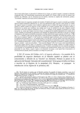 296

FEDERICO DE CASTRO Y BRAVO

desvío hacia dicha figura, al advertirse lo arbitrario de su origen, su carácter singular y anómalo en Derecho
comparado (46) y las injustificadas consecuencias que impone (47). Frente a ellas, no sólo los autores sino
también los tribunales, con la elocuencia de los hechos, muestran la repulsa del sentimiento jurídico,
"inventando" supuestos en los que excluir la abstracción.
Pueden citarse los siguientes ejemplos de remedios: El defecto del negocio causal se entiende que también
afecta al negocio dispositivo abstracto (p. ej., error en la declaración, dolo, coacción, causa ilícita). La validez
del negocio causal se considera como condición implícita para la validez del negocio abstracto; lo que en
general se admite cuando los negocios se han celebrado en el mismo momento (48). El negocio (causal y
transmisivo) se piensa que constituye una unidad; por lo que la nulidad de una parte (negocio causal)
arrastraría la del resto (negocio transmisivo) (§ 139, C. c. alemán); la que también se presume en la venta
manual (p. ej., menor que compra cosa de un mayor, la adquisición de aquélla dependería de la validez de la
venta). También se ha pensado en generalizar, por analogía, las disposiciones especiales en las que se atiende
al fundamento del negocio (nulidad de promesa por corretaje matrimonial, juego y apuesta; §§ 656, par. 2; 762,
par. 2, C. c. alemán) a todo caso de causa ilícita o contra las buenas costumbres. De modo más general, se ha
dicho que no cualquier "pagaré" o "vale" puede ser considerado negocio abstracto, pues el escrito conteniendo
la expresión de la promesa (p. ej., "se entregará tanto a X el día tal"), se ha de valorar como mero dato para la
prueba de que exista un negocio causal (cuya alegación corresponde al reclamante); excepto si fuera redactado
con "voluntad de abstracción", es decir, excepto si las partes han consentido en eliminar el carácter causal del
negocio, creando —como así se ha dicho— "una causa de obligarse" (49). Con lo que se abre la posibilidad de
que el juez niegue eficacia "pura" a la promesa o reconocimiento de deuda, cuando no se haga constar la
voluntad de abstracción y ella tampoco pueda presumirse. Y todavía, acercándose así a los sistemas causalistas,
se ha pensado en la posibilidad de oponer la excepción del enriquecimiento injusto, por el que ha seguido
poseyendo la cosa, frente a aquel a quien se la transmitió sin causa, y por quien hizo la promesa o el
reconocimiento de deuda, frente al acreedor si se obligó sin causa (50).

§ 362. El sistema del Código civil y el negocia abstracto.—La cuestión de la
posibilidad de negocios abstractos en el Derecho español se plantea con el
conocimiento y difusión de su "invento" en Alemania. Primero se pensó en la
aplicación del llamado "principio del consentimiento" (Eini-gung) al tráfico de fincas
a inscribir en el Registro de la propiedad (51). Después, se propugna la
introducción de las figuras de la promesa y del

(46) Ha de tenerse en cuenta, que el Derecho austríaco ha seguido el sistema causalista y que en el
Derecho suizo tampoco se ha recibido el sistema del negocio abstracto; las referencias en éste al negocio
abtracto se reducen a la "abstracción pocesal", con la inversión de la carga de la prueba (art. 17, Derecho de
obligaciones), GUH£T§ 12, pág. 79.
(47) Ejemplo del progresivo desvío: ENNECCERUS, ed. 1928, I, § 139, 5; ENNECCERUS, NIPPERDEY, ed.
1931, § 139, 5, y ENNECCERUS, NIPPERDEY, ed. 1955, § 148, en que se expresa abiertamente la duda sobre la
justificación de la abstracción (pág. 623 y n. 6 a). LARENZ advierte de que pone en peligro la realización de la
idea de Derecho, II, 59, §, pág. 280. También LANGE, pág. 248; WESTERMANN, § 4, III, págs. 24-25; EICHLER,
II, 2, pág. 339. Comp. FLUME, págs. 177-182, 382-388; ESSER, § 274, 4, LEHMANN, § 25, III.
(48) La "Auflassung" bajo condición sería nula, § 925, par. 2, C. c. alemán.
(49) "Ein neuer Verpflichtungsgrund geschaffen".
(50) ENNECCERUS, LEHMANN, II, § 228, III, y ya ENNECCERUS, II, § 448, III.
(51) GONZÁLEZ MARTÍNEZ, Jerónimo: R. crit. D. inmob., 1928, págs. 185, 599. También en Estudios, I,
págs. 321, 496; en pág 289 recoge, en parte en traducción literal, el antes citado estudio de HOFMANN, con su
crítica de la doctrina del título y modo.

 