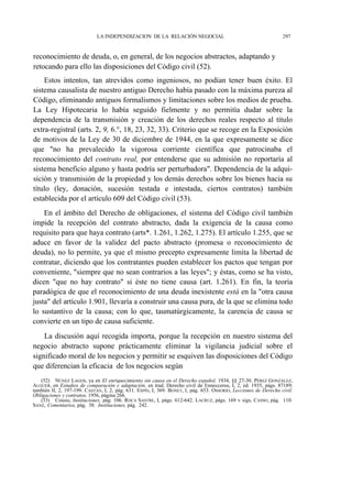LA INDEPENDIZACION DE LA RELACIÓN NEGOCIAL

297

reconocimiento de deuda, o, en general, de los negocios abstractos, adaptando y
retocando para ello las disposiciones del Código civil (52).
Estos intentos, tan atrevidos como ingeniosos, no podían tener buen éxito. El
sistema causalista de nuestro antiguo Derecho había pasado con la máxima pureza al
Código, eliminando antiguos formalismos y limitaciones sobre los medios de prueba.
La Ley Hipotecaria lo había seguido fielmente y no permitía dudar sobre la
dependencia de la transmisión y creación de los derechos reales respecto al título
extra-registral (arts. 2, 9, 6.°, 18, 23, 32, 33). Criterio que se recoge en la Exposición
de motivos de la Ley de 30 de diciembre de 1944, en la que expresamente se dice
que "no ha prevalecido la vigorosa corriente científica que patrocinaba el
reconocimiento del contrato real, por entenderse que su admisión no reportaría al
sistema beneficio alguno y hasta podría ser perturbadora". Dependencia de la adquisición y transmisión de la propiedad y los demás derechos sobre los bienes hacia su
título (ley, donación, sucesión testada e intestada, ciertos contratos) también
establecida por el artículo 609 del Código civil (53).
En el ámbito del Derecho de obligaciones, el sistema del Código civil también
impide la recepción del contrato abstracto, dada la exigencia de la causa como
requisito para que haya contrato (arts*. 1.261, 1.262, 1.275). El artículo 1.255, que se
aduce en favor de la validez del pacto abstracto (promesa o reconocimiento de
deuda), no lo permite, ya que el mismo precepto expresamente limita la libertad de
contratar, diciendo que los contratantes pueden establecer los pactos que tengan por
conveniente, "siempre que no sean contrarios a las leyes"; y éstas, como se ha visto,
dicen "que no hay contrato" si éste no tiene causa (art. 1.261). En fin, la teoría
paradógica de que el reconocimiento de una deuda inexistente está en la "otra causa
justa" del artículo 1.901, llevaría a construir una causa pura, de la que se elimina todo
lo sustantivo de la causa; con lo que, taumatúrgicamente, la carencia de causa se
convierte en un tipo de causa suficiente.
La discusión aquí recogida importa, porque la recepción en nuestro sistema del
negocio abstracto supone prácticamente eliminar la vigilancia judicial sobre el
significado moral de los negocios y permitir se esquiven las disposiciones del Código
que diferencian la eficacia de los negocios según
(52) NÚNEZ LAGOS, ya en El enriquecimiento sin causa en el Derecho español, 1934, §§ 27-30. PÉREZ GONZÁLEZ,
ALGUER, en Estudios de comparación y adaptación, en trad. Derecho civil de Enneccerus, I, 2, ed. 1935, págs. 87189;
también II, 2, 197-199. CASTÁN, I, 2, pág. 631. ESPÍN, I, 369. BONET, I, pág. 653. OSSORIO, Lecciones de Derecho civil.
Obligaciones y contratos, 1956, página 266.
(53) Cossio, Instituciones, pág. 106. ROCA SASTRE, I, págs. 612-642. LACRUZ, págs. 169 v sigs, CASSO, pág. 110.
SANZ, Comentarios, pág. 38. Instituciones, pág. 242.

 