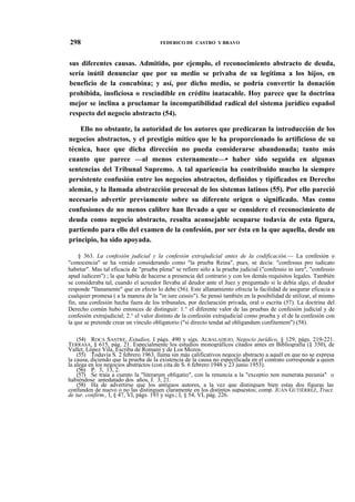 298

FEDERICO DE CASTRO Y BRAVO

sus diferentes causas. Admitido, por ejemplo, el reconocimiento abstracto de deuda,
sería inútil denunciar que por su medio se privaba de su legítima a los hijos, en
beneficio de la concubina; y así, por dicho medio, se podría convertir la donación
prohibida, inoficiosa o rescindible en crédito inatacable. Hoy parece que la doctrina
mejor se inclina a proclamar la incompatibilidad radical del sistema jurídico español
respecto del negocio abstracto (54).
Ello no obstante, la autoridad de los autores que predicaran la introducción de los
negocios abstractos, y el prestigio mítico que le ha proporcionado lo artificioso de su
técnica, hace que dicha dirección no pueda considerarse abandonada; tanto más
cuanto que parece —al menos externamente—• haber sido seguida en algunas
sentencias del Tribunal Supremo. A tal apariencia ha contribuido mucho la siempre
persistente confusión entre los negocios abstractos, definidos y tipificados en Derecho
alemán, y la llamada abstracción procesal de los sistemas latinos (55). Por ello pareció
necesario advertir previamente sobre su diferente origen o significado. Mas como
confusiones de no menos calibre han llevado a que se considere el reconocimiento de
deuda como negocio abstracto, resulta aconsejable ocuparse todavía de esta figura,
partiendo para ello del examen de la confesión, por ser ésta en la que aquella, desde un
principio, ha sido apoyada.
§ 363. La confesión judicial y la confesión extrajudicial antes de la codificación.— La confesión o
"conocencia" se ha venido considerando como "la prueba Reina", pues, se decía: "confessus pro iudicato
habetur". Mas tal eficacia de "prueba plena" se refiere sólo a la prueba judicial ("confessio in iure", "confessio
apud iudicem") ; la que había de hacerse a presencia del contrario y con los demás requisitos legales. También
se consideraba tal, cuando el acreedor llevaba al deudor ante el Juez y preguntado si le debía algo, el deudor
responde "llanamente" que en efecto lo debe (56). Este allanamiento ofrecía la facilidad de asegurar eficacia a
cualquier promesa ( a la manera de la "in iure cessio"). Se pensó también en la posibilidad de utilizar, al mismo
fin, una confesión hecha fuera de los tribunales, por declaración privada, oral o escrita (57). La doctrina del
Derecho común hubo entonces de distinguir: 1.° el diferente valor de las pruebas de confesión judicial y de
confesión extrajudicial; 2.° el valor distinto de la confesión extrajudicial como prueba y el de la confesión con
la que se pretende crear un vínculo obligatorio ("si directo tendat ad obligandum confitentem") (58).
(54) ROCA SASTRE, Estudios, I págs. 490 y sigs. ALBALADEJO, Negocio jurídico, § 129, págs. 219-221.
TERRASA, § 615, pág. 21. Especialmente los estudios monográficos citados antes en Bibliografía (§ 350), de
Vallet, López Vila, Escriba de Romaní y de Los Mozos.
(55) Todavía S. 2 febrero 1963, llama sin más calificativos negocio abstracto a aquél en que no se expresa
la causa, diciendo que la prueba de la existencia de la causa no especificada en el contrato corresponde a quien
la alega en los negocios abstractos (con cita de S. 6 febrero 1948 y 23 junio 1953).
(56) P. 3, 13, 2.
(57) Se traía a cuento la "literarum obligatio", con la renuncia a la "exceptio non numerata pecunia" o
habiéndose antedatado dos años, J. 3, 21.
(58) Ha de advertirse que los antiguos autores, a la vez que distinguen bien estas dos figuras las
confunden de nuevo o no las distinguen claramente en los distintos supuestos; comp. JUAN GUTIÉRREZ, Tract.
de iur. confirm., I, § 47, VI, págs. 193 y sigs.; I, § 54, VI, pág. 226.

 