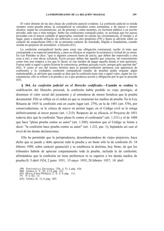 LA INDEPENDEACION DE LA RELACIÓN NEGOCIAL

299

El valor distinto de las dos clases de confesión pareció evidente. La confesión judicial es tenida
siempre como prueba plena; la extrajudicial se considera como semiplena, y de mayor o menor
alcance, según las circunstancias, ser de presente o entre ausentes, en escritura pública o en escrito
privado, ante uno o más testigos. Sobre las confesiones extrajudi-ciales, se aconseja que los jueces
procedan con el mayor cuidado al apreciarlas, teniendo en cuenta las circunstancias, el tiempo y el
lugar, pues a menudo se'hacen sin reflexión o con otro propósito (59) y hasta se advierte sobre su
carácter de sospechosas (60) y de su presunto carácter de simulada, fingida o fraudulenta, cuando
resulta en perjuicio de acreedores o terceros (61).
La confesión extrajudicial hecha para crear una obligación contractual, recibe el trato que
corresponde a su especial naturaleza, y para su eficacia se requiere la existencia y licitud de su causa.
En Las Partidas se dice: "que si algunos conocen fuera de juicio, que deben dar maravedís u otra
cosa a otri, e non dicen señalada Tazón porque deben dar aquello que conocen, tal conocimiento
como éste non empece a los que lo facen, ni son tenidos de pagar aquella deuda si non quisieren.
Fueras ende si aquel a quien ficieron la conocencia, probase guisada razón, porque gelo querían dar"
(62). Y como el uso del mismo término para la pseudo-confesión (promesa con apariencia de
confesión) y la verdadera confesión extrajudicial (medio de prueba) podía originar algún
malentendido, se advierte que cuando se dice que la confesión tiene este o aquel valor, según las circunstancias, ello se refiere a la prueba y no a que produzca acción y obligación por la que se proceda
(63).

§ 364. La confesión judicial en el Derecho codificado.—Cuando se realiza la
codificación del Derecho procesal, la confesión había perdido su viejo prestigio, al
disminuir el valor social del juramento y al entenderse de menor fortaleza que la prueba
documental. Ello se refleja en el orden en que se enumeran los medios de prueba. En la Ley
Rituaria de 1855 la confesión está en cuarto lugar (art. 279); en la de 1881 (art. 578), por
conservadurismo, se le coloca de nuevo en primer lugar; en el Código civil se le relega
definitivamente al tercer puesto (art. 1.215). Respecto de su eficacia, el Proyecto de 1851
todavía dice que la confesión "hace plena fe contra el confesante" (art. 1.231) y el de 1888
que hace "plena prueba contra su autor" (art. 1.249); mientras que el Código se limita a
decir: "la confesión hace prueba contra su autor" (art. 1.232, par. 1), bajándola así casi al
nivel de las demás declaraciones.
Ello ha permitido que la jurisprudencia, desembarazándose de viejos prejuicios, haya
dicho que se puede y debe apreciar toda la prueba y no baste sólo la de confesión (S. 18
febrero 1899, sobre carácter ganancial) y se establezca la doctrina, hoy firme, de que los
tribunales habrán de apreciar conjuntamente toda la prueba, incluida la de confesión;
afirmándose que la confesión no tiene preferencia ni es superior a los demás medios de
prueba (S. 5 abril 1924, 2 junio 1931, 15 mayo 1955, 28 febrero 1957, 10 abril
(59)
(60)
(61)
í*r
(63)

FONTANELLA, Decisiones, 258, § 31, I, pág. 636.
GÓMEZ, L, T., 29, § 23, pág. 231.
HEVIA, Curia Philipica, 2, 6, § 9, pág. 111.
P. 3, X3, 13.
GÓMEZ, II, 11, 6, pág. 683.

 
