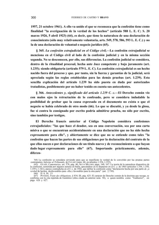 300

FEDERICO DE CASTRO Y BRAVO

1957, 21 octubre 1961). A ello va unido el que se reconozca que la confesión tiene como
finalidad "la averiguación de la verdad de los hechos" (artículo 588 L. E. C; S. 20
marzo 1926, 5 abril 1923) (64), es decir, que tiene la naturaleza de una declaración de
conocimiento (sólo muy relativamente voluntaria, arts. 549, 578, 586, 593 L. E. C.) y no
la de una declaración de voluntad o negocio jurídico (65).
§ 365. La confesión extrajudicial en el Código civil,—La confesión extrajudicial se
menciona en el Código civil al lado de la confesión judicial y en la misma sección
segunda. No se desconocen, por ello, sus diferencias. La confesión judicial se considera,
dentro de la ritualidad procesal, hecha ante Juez competente y bajo juramento (art.
1.235); siendo obligatoria (artículo 579 L. E. C). La confesión extrajudicial es un hecho
nacido fuera del proceso y que. por tanto, sin la fuerza y garantías de la judicial, será
apreciada según las reglas establecidas para las demás pruebas (art. 1.239). Esta
sencilla explicación del artículo 1.239 ha sido puesta en duda por autorizados
tratadistas, posiblemente por no haber tenido en cuenta sus antecedentes.
§ 366. Antecedentes y, significado del artículo 1.239 C. c.—El Derecho común vio
con malos ojos la retractación de lo confesado, pero se considera indudable la
posibilidad de probar que la causa expresada en el documento no exista o que el
negocio se había celebrado de otro modo (66). Lo que se discutió, y ya desde la glosa,
fue si contra lo consignado por escrito podría admitirse prueba, no sólo por escrito,
sino también por testigos.
El Derecho francés anterior al Código Napoleón considera confesiones
extrajudiciales: "las que hace el deudor, sea en una conversación, sea por una carta
misiva o que se encuentran accidentalmente en una declaración que no ha sido hecha
expresamente para ello", y abiertamente se dice que no se entiende como tales "la
confesión que hacen las partes de sus obligaciones por la declaración del contrato de la
que ellas nacen o por declaraciones de un título nuevo y de reconocimiento a que hayan
dado lugar expresamente para ello" (67). Importando prácticamente, además,
diferen'64) La confesión se considera sirviendo para que se manifieste la verdad de lo convelido por las propias partes
contratantes; Informe al Tribunado, de FAVART (núm. 60, en árlenlos 1.354, 1.355).
(65) GUASP, Comentarios, art. 578, pág. 46; SILVA MELERO, págs. 160, 167. La teoría de la naturaleza dispositiva de
la confesión, sostenida por algunos autores en Italia, apoyándose en lo dispuesto en el C. c. de 1865 (artículos 1.356, 1.358,
1.359 y 1.361), parece contradicha en el C c. de 1942, que define la confesión como "declaración hecha por una parte de ¡a
verdad de hechos desfavorables para ella y favorables para la otra parte" (art. 2.730).
(66) D. 4, 30, 13.
(67) POTHIER, Traite des obligations, § 834, III, pág. 625. El carácter de Derecho común de la doctrina que recoge, se
confirma con la cita repetida de Gutiéérez (obra citada en anterior nota 58), a quien nombra como "Guthierez", en
págs. 626 y 627.

 