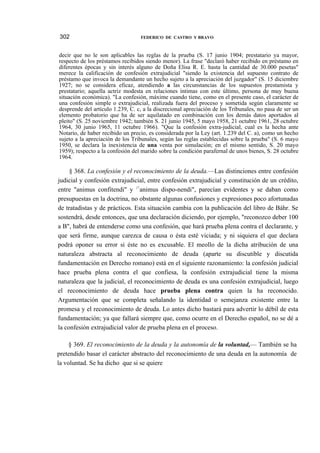 302

FEDERICO DE CASTRO Y BRAVO

decir que no le son aplicables las reglas de la prueba (S. 17 junio 1904; prestatario ya mayor,
respecto de los préstamos recibidos siendo menor). La frase "declaró haber recibido en préstamo en
diferentes épocas y sin interés alguno de Doña Elisa R. E. hasta la cantidad de 30.000 pesetas"
merece la calificación de confesión extrajudicial "siendo la existencia del supuesto contrato de
préstamo que invoca la demandante un hecho sujeto a la apreciación del juzgador" (S. 15 diciembre
1927; no se considera eficaz, atendiendo a las circunstancias de los supuestos prestamista y
prestatario; aquella actriz modesta en relaciones íntimas con este último, persona de muy buena
situación económica). "La confesión, máxime cuando tiene, como en el presente caso, el carácter de
una confesión simple o extrajudicial, realizada fuera del proceso y sometida según claramente se
desprende del artículo 1.239, C. c, a la discrecional apreciación de los Tribunales, no pasa de ser un
elemento probatorio que ha de ser aquilatado en combinación con los demás datos aportados al
pleito" (S. 25 noviembre 1942; también S. 21 junio 1945, 5 mayo 1958, 21 octubre 1961, 28 octubre
1964, 30 junio 1965, 11 octubre 1966). "Que la confesión extra-judicial, cual es la hecha ante
Notario, de haber recibido un precio, es considerada por la Ley (art. 1.239 del C. a), como un hecho
sujeto a la apreciación de los Tribunales, según las reglas establecidas sobre la prueba" (S. 6 mayo
1950, se declara la inexistencia de una venta por simulación; en el mismo sentido, S. 20 mayo
1959); respecto a la confesión del marido sobre la condición parafernal de unos bienes, S. 28 octubre
1964.

§ 368. La confesión y el reconocimiento de la deuda.—Las distinciones entre confesión
judicial y confesión extrajudicial, entre confesión extrajudicial y constitución de un crédito,
entre "animus confitendi" y ;<animus dispo-nendi", parecían evidentes y se daban como
presupuestas en la doctrina, no obstante algunas confusiones y expresiones poco afortunadas
de tratadistas y de prácticos. Esta situación cambia con la publicación del libro de Báhr. Se
sostendrá, desde entonces, que una declaración diciendo, por ejemplo, "reconozco deber 100
a B", habrá de entenderse como una confesión, que hará prueba plena contra el declarante, y
que será firme, aunque carezca de causa o ésta esté viciada; y ni siquiera el que declara
podrá oponer su error si éste no es excusable. El meollo de la dicha atribución de una
naturaleza abstracta al reconocimiento de deuda (aparte su discutible y discutida
fundamentación en Derecho romano) está en el siguiente razonamiento: la confesión judicial
hace prueba plena contra el que confiesa, la confesión extrajudicial tiene la misma
naturaleza que la judicial, el reconocimiento de deuda es una confesión extrajudicial, luego
el reconocimiento de deuda hace prueba plena contra quien la ha reconocido.
Argumentación que se completa señalando la identidad o semejanza existente entre la
promesa y el reconocimiento de deuda. Lo antes dicho bastará para advertir lo débil de esta
fundamentación; ya que fallará siempre que, como ocurre en el Derecho español, no se dé a
la confesión extrajudicial valor de prueba plena en el proceso.
§ 369. El reconocimiento de la deuda y la autonomía de la voluntad,— También se ha
pretendido basar el carácter abstracto del reconocimiento de una deuda en la autonomía de
la voluntad. Se ha dicho que si se quiere

 