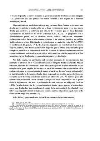 LA INDEPENDIZACIÓN DE LA. RELACIÓN NEGOCIAL

303

el medio de prueba se quiere la deuda y que si se quiere la deuda queda uno obligado
(72). Afirmación ésta que parece aún menos fundada y más alejada de la realidad
psicológica y social.
El reconocimiento puede tener otros y muy variados fines. Cuando se reconoce una
deuda que ya existía, la declaración no se hace regularmente para crear una nueva
deuda que sustituya la anterior; por ello, la ley requiere que se haya declarado
expresamente la voluntad de novar (artículos 1.204, 1.224). Lo propuesto con el
reconocimiento puede ser: el eliminar dudas, aclarar, interpretar, completar,
reglamentar, evitar futuras discusiones o pleitos y, en general, fortificar un crédito
facilitando su prueba o dificultando su extinción por prescripción (arts. 1.647, 1.973 C.
c; también art. 20, par. 5, 1.°, L. H.). En estos supuestos no cabe hablar de un nuevo
negocio jurídico, sino de una declaración negocial, que se añade a las existentes para
completar, modificar o fortalecer el título del acreedor. La eficacia del reconocimiento
carece entonces de independencia; se refiere a una anterior relación negocial, y, si ésta
no existe o carece de eficacia, el reconocimiento carecerá de objeto.
Por dicha razón, los partidarios del carácter abstracto del reconocimiento han
centrado su atención en el reconocimiento cuando ninguna deuda ha existido. Mas en
este caso, el dicho de "reconozco" pudo nacer del capricho, la mala memoria, ser de
complacencia, para engaño de un tercero, para documentar una deuda futura. Si se
atribuye siempre al reconocimiento de deuda el carácter de una "causa obligationis",
se habrá forzado la declaración hecha hasta imponerle un sentido que probablemente
no tenía, el de haberse constituido deudor en abstracto (73). No bastará para ello
utilizar una presunción "iuris tantum"; porque del decir "reconozco" no se puede
deducir lógicamente, sin más, la existencia de una voluntad de obligarse (artículo
1.253). Para la abstracción del reconocimiento de deuda y para que por sí mismo haga
nacer una deuda, hay que abandonar el campo de la autonomía de la voluntad y que
intervenga imperativamente el legislador con una expresa disposición legal, como se ha
hecho en el Código civil alemán (74).
Se ha dicho, y por un defensor del carácter abstracto del reconocimiento,
(72)

BAHR, loe. cit., pág. 193.

(73) Dándole, en su caso,fuerza retroactiva (hasta la fecha de la supuesta deuda re. concida).
(74) Este Derecho no aplica consecuentemente la figura del negocio abstracto; pues de la regla de la
independencia de la promesa y del reconocimiento de deuda respecto a. la causa, exceptúa la promesa de
deuda en los casos de donación (§ 518), deuda de juego y de apuesta (§ 656) y la mediación matrimonial (§
762 del C. c. alemán).

 