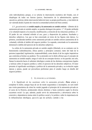 LA AUTONOMÍA PRIVADA

13

ción individualista); porque, si se solicita la intervención resolutiva del Estado, con el
despliegue de todas sus fuerzas (jueces, funcionarios de la administración, agentes
ejecutivos, policía), dicha intervención habrá de tener su propia justificación, y ésta habrá de
ser valorada desde el punto de vista de la comunidad (criterio del bien común).
§ 5. ¿a autonomía en sentido ampüo y la autonomía en sentido estricto.—(Dentro de la
autonomía privada en sentido amplio, se pueden distinguir dos partes: 1.a. El poder atribuido
a la voluntad respecto a la creación, modificación y extinción de las relaciones jurídicas. 2.a.
El poder de esa voluntad referido al uso, goce y disposición de poderes, facultades y
derechos subjetivos. Las que se han concretado en torno de las figuras más típicas. La
primera, considerada también como autonomía privada en sentido estricto (autonomía de la
voluntad), referida al ámbito del negocio jurídico. La segunda, concretada en la autonomía
dominical o ámbito del ejercicio de los derechos subjetivos.
La esfera de la autonomía privada en sentido amplio (libertad), en su contraste con la
heteronomía (subordinación), ofrece puntos y principios comunes; tanto del lado de la
persona (capacidad, legitimación, responsabilidad), como desde el de las reglas imperativas
que controlan p limitan sus poderes. No se pretende con lo dicho afirmar que el concepto de
autonomía en sentido amplio, tenga el valor de un concepto técnico; se ha querido, tan solo,
llamar la atención hacia el substrato ideológico común de las distintas concepciones legales
y teóricas sobre el negocio jurídico y sobre el ejercicio de los derechos subjetivos. El tener
presente el significado sociológico y político de la autonomía privada y su evolución según
épocas y países, puede ser provechoso preliminar para el estudio luego en detalle del
negocio jurídico.

2.

EL JUEGO DE LA AUTONOMÍA

§ 6. Significado de las cuestiones sobre la autonomía privada.—Para aclarar y
completar lo dicho, aunque haya de ser de modo esquemático e incompleto, no será inútil
una visión panorámica de cómo ha venido jugando el principio de la autonomía privada en
el curso de la Historia, produciendo efectos distintos y hasta contrarios según la diversa
coyuntura social. La que, además, puede servir de amonestación y advertencia sobre la
conexión y dependencia mutua entre lo político social y lo jurídico; sobre la importancia de
la infraestructura ideológica, que es la que da acritud y sentido a las

 